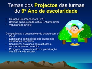 Temas dos  Projectos  das turmas do  9º Ano de escolaridade Geração Empreendedora (9º1) Dramas da Sociedade Actual - Atlante (9º2) Voluntariado (9º3/B) Competências a desenvolver de acordo com o PEE: Estimular a participação dos alunos nas actividades escolares. Sensibilizar os alunos para atitudes e comportamentos correctos. Promover o envolvimento e a participação dos EE na vida escolar. 