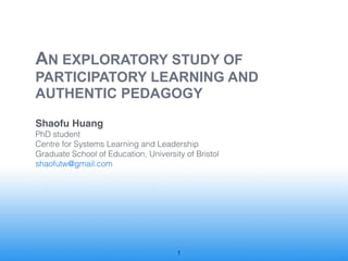 AN EXPLORATORY STUDY OF !
PARTICIPATORY LEARNING AND                              !
AUTHENTIC PEDAGOGY

Shaofu Huang

PhD student

Centre for Systems Learning and Leadership

Graduate School of Education, University of Bristol

shaofutw@gmail.com




                                      !1
 