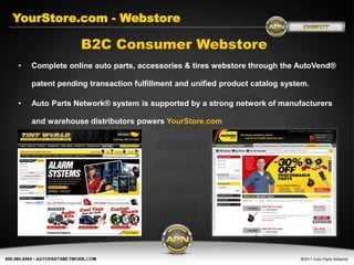 YourStore.com - Webstore

                 B2C Consumer Webstore
•   Complete online auto parts, accessories & tires webstore through the AutoVend®

    patent pending transaction fulfillment and unified product catalog system.

•   Auto Parts Network® system is supported by a strong network of manufacturers

    and warehouse distributors powers YourStore.com
 