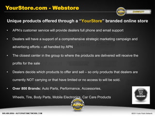 YourStore.com - Webstore

Unique products offered through a “YourStore” branded online store

•   APN’s customer service will provide dealers full phone and email support

•   Dealers will have a support of a comprehensive strategic marketing campaign and

    advertising efforts – all handled by APN

•   The closest center in the group to where the products are delivered will receive the

    profits for the sale

•   Dealers decide which products to offer and sell – so only products that dealers are

    currently NOT carrying or that have limited or no access to will be sold.

•   Over 800 Brands: Auto Parts, Performance, Accessories,

    Wheels, Tire, Body Parts, Mobile Electronics, Car Care Products
 
