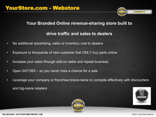 YourStore.com - Webstore

             Your Branded Online revenue-sharing store built to

                          drive traffic and sales to dealers

•   No additional advertising, sales or inventory cost to dealers

•   Exposure to thousands of new customer that ONLY buy parts online

•   Increase your sales through add-on sales and repeat business

•   Open 24/7/365 – so you never miss a chance for a sale

•   Leverage your company or franchise brand-name to compete effectively with discounters

    and big-name retailers
 