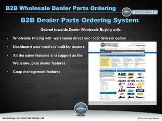 B2B Wholesale Dealer Parts Ordering

        B2B Dealer Parts Ordering System
                    Geared towards Dealer Wholesale Buying with:

•   Wholesale Pricing with warehouse direct and local delivery option

•   Dashboard user interface built for dealers

•   All the same features and support as the

    Webstore, plus dealer features

•   Coop management features
 