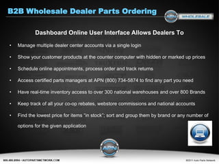 B2B Wholesale Dealer Parts Ordering

            Dashboard Online User Interface Allows Dealers To

•   Manage multiple dealer center accounts via a single login

•   Show your customer products at the counter computer with hidden or marked up prices

•   Schedule online appointments, process order and track returns

•   Access certified parts managers at APN (800) 734-5874 to find any part you need

•   Have real-time inventory access to over 300 national warehouses and over 800 Brands

•   Keep track of all your co-op rebates, webstore commissions and national accounts

•   Find the lowest price for items “in stock”; sort and group them by brand or any number of

    options for the given application
 