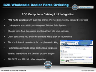 B2B Wholesale Dealer Parts Ordering

                   POS Computer – Catalog Link Integration

•   POS Parts Catalogs with over 800 Brands (No need for monthly catalog $150 Fees)

•   Lookup parts from within your computer Point of Sale System

•   Choose parts from the catalog and bring them into your estimate

•   Order parts while you are in the estimate with a click on your mouse

•   Place bulk inventory orders – for complete restocking

•   Parts Catalogs include actual cost pricing, list prices,

    detailed descriptions and detailed product images

•   ALLDATA and Mitchell Labor Integration
 