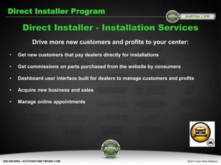 Direct Installer Program

      Direct Installer - Installation Services
          Drive more new customers and profits to your center:

•   Get new customers that pay dealers directly for installations

•   Get commissions on parts purchased from the website by consumers

•   Dashboard user interface built for dealers to manage customers and profits

•   Acquire new business and sales

•   Manage online appointments
 