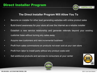 Direct Installer Program

             The Direct Installer Program Will Allow You To

•   Become an installer for other lead generating websites with online product sales

•   Build brand awareness for your store all over the Internet as a reliable installer

•   Establish a new service relationship and generate referrals beyond your existing

    customer base without turning any sales away

•   Acquire new customers and new incremental business

•   Profit from sales commissions on products not even sold at your own store

•   Profit from labor to install parts without any product costs sold

•   Sell additional products and services to consumers at your center
 