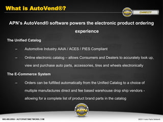 What is AutoVend®?

 APN’s AutoVend® software powers the electronic product ordering
                                         experience
The Unified Catalog

    –    Automotive Industry AAIA / ACES / PIES Compliant

    –    Online electronic catalog – allows Consumers and Dealers to accurately look up,

         view and purchase auto parts, accessories, tires and wheels electronically

The E-Commerce System

    –    Orders can be fulfilled automatically from the Unified Catalog to a choice of

         multiple manufactures direct and fee based warehouse drop ship vendors -

         allowing for a complete list of product brand parts in the catalog
 