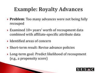 

Problem: Too many advances were not being fully
recouped



Examined 10+ years’ worth of recoupment data
combined with affiliate-specific attribute data



Identified areas of concern



Short-term result: Revise advance policies



Long-term goal: Predict likelihood of recoupment
(e.g., a propensity score)

 
