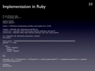 10
Implementation in Ruby
#! /usr/bin/env ruby
# -*- encoding: utf-8 -*-

require 'socket'
require 'openssl'

socket = TCPSocket.new('gateway.sandbox.push.apple.com', 2195)

context = OpenSSL::SSL::SSLContext.new('SSLv3')
context.cert = OpenSSL::X509::Certi?cate.new(File.read('apns-dev.pem'))
context.key = OpenSSL::PKey::RSA.new(File.read('apns-dev-key-noenc.pem'))

ssl = OpenSSL::SSL::SSLSocket.new(socket, context)
ssl.connect

device_token = ['XXXXXXXXXXXXXXXXXXXXXXXXXXXXXXXXXXXXXXXXXXXXXXXXXXXXXXXXXXXXXXXX']
payload = <<-EOS
{
  "aps": {
     "alert": "#{alert}",
     "badge": 2,
     sound: default
  }
}
EOS

(message = []) << ['0'].pack('H') << [32].pack('n') << device_token.pack('H*') << [payload.size].pack('n') << payload
ssl.write(message.join(''))

ssl.close
socket.close
 