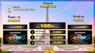 12
12
Compre no
ATACADO
Venda no
VAREJO
Just Energy
por dia x 30 dias: R$ 6.000,00
COMPRE POR R$ 200 VENDA POR R$ 400,00 ,00Ganhe 100%de Lucro!
Just Energy
por dia x 30 dias:
Just Energy
por dia x 30 dias:
R$ 12.000,00
R$18.000,00
1
2
3
Plano de
MARKETINGBÔNUS DE
LUCRO NA REVENDA1
 