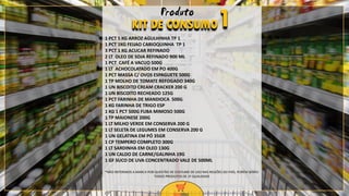 7
1 PCT 5 KG ARROZ AGULHINHA TP 1
1 PCT 1KG FEIJAO CARIOQUINHA TP 1
3 PCT 1 KG ACUCAR REFINADO
2 LT OLEO DE SOJA REFINADO 900 ML
1 PCT CAFÉ A VACUO 500G
1 LT ACHOCOLATADO EM PO 400G
1 PCT MASSA C/ OVOS ESPAGUETE 500G
1 TP MOLHO DE TOMATE REFOGADO 340G
1 UN BISCOITO CREAM CRACKER 200 G
1 UN BISCOITO RECHEADO 125G
1 PCT FARINHA DE MANDIOCA 500G
1 KG FARINHA DE TRIGO ESP
1 KG 1 PCT 500G FUBA MIMOSO 500G
1 TP MAIONESE 200G
1 LT MILHO VERDE EM CONSERVA 200 G
1 LT SELETA DE LEGUMES EM CONSERVA 200 G
1 UN GELATINA EM PÓ 35GR
1 CP TEMPERO COMPLETO 300G
1 LT SARDINHA EM OLEO 130G
1 UN CALDO DE CARNE/GALINHA 19G
1 GF SUCO DE UVA CONCENTRADO VALE DE 500ML
KIT DE CONSUMO1Produto
*NÃO REFERIMOS A MARCA POR QUESTÃO DE COSTUME DE USO NAS REGIÕES DO PAÍS, PORÉM SERÃO
TODOS PRODUTOS DE 1º QUALIDADE
 
