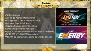 9
9
Fácil de instalar
Dentro do Padrão Internacional
Protege contra radiação eletrostática
Aumenta fator de eficiência
Regula o fluxo de corrente elétrica
Elimina desperdício de energia
Ajuda no aumento da vida útil dos eletrodomésticos
De 13.000 a 15.000 IONS negativos
Até 30% de economia na conta de Energia Elétrica
JUST ENERGY CARD
Produto
 