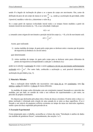 Física Laboratorial                                                              Ano Lectivo 2003/04


sendo θ o ângulo de inclinação do plano e m a massa do corpo em movimento. Ora, como da
                                                    P
definição de peso de um corpo de massa m se tem       = g , sendo g a aceleração da gravidade, então
                                                    m
é possível, medido o valor de a, determinar o valor de g.

Se o corpo partir do repouso (velocidade inicial nula) e os tempos forem medidos a partir do
instante inicial do movimento (t0 = 0), a sua velocidade é dada por

                                              v(t ) = a.t

e, tomando como origem do movimento a posição inicial do corpo (x0 = 0), a lei do movimento será
                                               1
                                        x(t ) = a.t 2 .
                                               2

   Assim, quer realizando

    1) muitas medidas do tempo ∆t gasto pelo corpo para se deslocar entre o mesmo par de pontos
       da trajectória (à distância ∆x um do outro)

   quer determinando

    2) várias medidas do tempo ∆ti gasto pelo corpo para se deslocar entre pares diferentes de
       pontos da trajectória (correspondendo a cada par i a distância ∆xi)

poder-se-á calcular a aceleração do corpo e assim conhecer a lei do seu movimento uniformemente
                  1
acelerado: x(t ) = a.t 2 . Por outro lado, conhecida a aceleração a, será possível determinar a
                  2
aceleração da gravidade g (eq. 1).


2. Material e Métodos

  Para a realização deste trabalho são necessários: uma mesa de ar, um cronómetro, uma fita
métrica, cunhas de madeira e 2 discos de massa diferente.

   As medidas de tempo serão efectuadas com um cronómetro manual, baseando-se a precisão das
medidas, por um lado, no sentido de visão e nos reflexos do experimentador e, por outro, na
precisão do próprio cronómetro.

   Os objectos que deslizarão pelo plano têm a forma de discos circulares. O atrito entre o disco e o
plano inclinado é eliminado pela criação de uma camada de ar entre as duas superfícies. O ar é
forçado a sair através de pequenos orifícios existentes no tampo da mesa em intervalos regulares,
sendo o peso do disco suportado pela pressão do ar.

3. Execução Experimental

Como preparação para o trabalho, aconselha-se a leitura das notas “Introdução à análise de dados
nas medidas de grandezas físicas”, nomeadamente, das secções 1 a 5.



Departamento de Física da FCTUC                                                                   2/5
 