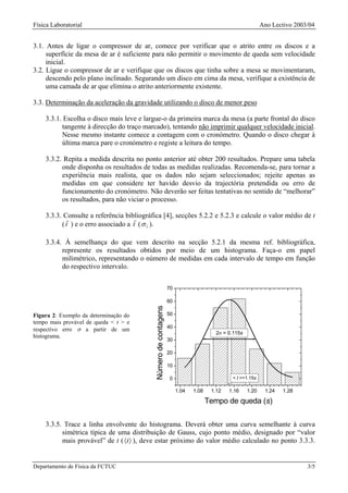Física Laboratorial                                                                                         Ano Lectivo 2003/04


3.1. Antes de ligar o compressor de ar, comece por verificar que o atrito entre os discos e a
     superfície da mesa de ar é suficiente para não permitir o movimento de queda sem velocidade
     inicial.
3.2. Ligue o compressor de ar e verifique que os discos que tinha sobre a mesa se movimentaram,
     descendo pelo plano inclinado. Segurando um disco em cima da mesa, verifique a existência de
     uma camada de ar que elimina o atrito anteriormente existente.

3.3. Determinação da aceleração da gravidade utilizando o disco de menor peso

    3.3.1. Escolha o disco mais leve e largue-o da primeira marca da mesa (a parte frontal do disco
          tangente à direcção do traço marcado), tentando não imprimir qualquer velocidade inicial.
          Nesse mesmo instante comece a contagem com o cronómetro. Quando o disco chegar à
          última marca pare o cronómetro e registe a leitura do tempo.

    3.3.2. Repita a medida descrita no ponto anterior até obter 200 resultados. Prepare uma tabela
          onde disponha os resultados de todas as medidas realizadas. Recomenda-se, para tornar a
          experiência mais realista, que os dados não sejam seleccionados; rejeite apenas as
          medidas em que considere ter havido desvio da trajectória pretendida ou erro de
          funcionamento do cronómetro. Não deverão ser feitas tentativas no sentido de “melhorar”
          os resultados, para não viciar o processo.

    3.3.3. Consulte a referência bibliográfica [4], secções 5.2.2 e 5.2.3 e calcule o valor médio de t
          ( t ) e o erro associado a t ( σ t ).

    3.3.4. À semelhança do que vem descrito na secção 5.2.1 da mesma ref. bibliográfica,
          represente os resultados obtidos por meio de um histograma. Faça-o em papel
          milimétrico, representando o número de medidas em cada intervalo de tempo em função
          do respectivo intervalo.


                                                                 70

                                                                 60
                                           Número de contagens




Figura 2: Exemplo da determinação do                             50
tempo mais provável de queda < t > e
                                                                 40
respectivo erro σ a partir de um
                                                                                       2σ = 0.115s
histograma.
                                                                 30

                                                                 20

                                                                 10

                                                                 0                           < t >=1.15s

                                                                      1.04   1.08    1.12   1.16     1.20    1.24   1.28

                                                                                    Tempo de queda (s)

    3.3.5. Trace a linha envolvente do histograma. Deverá obter uma curva semelhante à curva
          simétrica típica de uma distribuição de Gauss, cujo ponto médio, designado por “valor
          mais provável” de t ( 〈t 〉 ), deve estar próximo do valor médio calculado no ponto 3.3.3.


Departamento de Física da FCTUC                                                                                             3/5
 