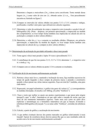 Física Laboratorial                                                                  Ano Lectivo 2003/04


           Determine a largura a meia-altura ( 2σ 〈t 〉 ) dessa curva envolvente. Tome metade dessa
           largura ( σ 〈t 〉 ) como valor do erro em 〈t 〉 , obtendo assim 〈t 〉 ± σ 〈 t 〉 . Este procedimento
           encontra-se ilustrado na figura 2.

    3.3.6. Compare os intervalos de valores obtidos nos pontos 3.3.3 e 3.3.5, comente e indique,
          justificando, o melhor valor para t que utilizará nos cálculos seguintes.

    3.3.7. Determine o valor da aceleração do corpo e respectivo erro (consulte a secção 6 da ref.
          bibliográfica [4]). (Nota – despreze, em primeira aproximação, a imprecisão na medida
          dos comprimentos; se tiver tempo inclua também essa imprecisão no cálculo do erro na
          aceleração e compare os dois valores obtidos.)

    3.3.8. Determine o valor de g ± σg e comente os resultados obtidos. (Despreze, em primeira
          aproximação, a imprecisão na medida do ângulo; se tiver tempo inclua também esta
          imprecisão no cálculo de σg e compare os dois valores obtidos.)


3.4. Determinação da aceleração da gravidade utilizando o disco mais pesado

    3.4.1. Tome agora o disco mais pesado e repita 10 vezes o procedimento 3.3.1.

    3.4.2. À semelhança do que fez nos pontos 3.3.3, 3.3.7 e 3.3.8, determine t , o respectivo erro
          σt e ainda g ± σg.

    3.4.3. Compare com os valores obtidos no ponto 3.3.8 e comente os resultados.


3.5. Verificação da lei do movimento uniformemente acelerado

    3.5.1. Retome o disco mais leve e, mantendo a inclinação da mesa, faça medidas sucessivas do
          tempo de queda largando o disco sempre da primeira marca e parando o cronómetro
          quando o disco passar nas várias marcas seguintes. Faça um total de 5 medidas, uma para
          cada marca.

    3.5.2. Represente, em papel milimétrico, o gráfico dos pares de valores (ti2, xi) correspondentes
          às medidas efectuadas. (Consulte a ref. bibliog. [5] sobre “Gráficos”.)

    3.5.3. Trace a recta que melhor se ajuste aos pontos experimentais e que passe pela origem
          (porquê?), quer “a olho”, baseando-se no que sabe sobre o traçado de rectas, quer por
          meio de um tratamento matemático rigoroso. Tanto num caso como no outro deve
          explicitar a metodologia ou o formulário matemático em que se baseou. (Consulte a
          referência bibliográfica [4] (secção 7) e as notas sobre “Gráficos”, extraídas da referência
          [5].

    3.5.4. Calcule, a partir do gráfico, a aceleração do movimento.

    3.5.5. A que atribui eventuais desvios dos pontos marcados no gráfico relativamente à recta
          traçada? Apesar da existência desses desvios parece-lhe que os seus resultados estão de
          acordo com a lei do movimento uniformemente acelerado?


Departamento de Física da FCTUC                                                                         4/5
 