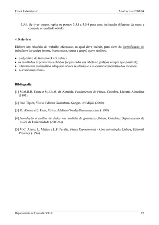 Física Laboratorial                                                              Ano Lectivo 2003/04



      3.5.6. Se tiver tempo, repita os pontos 3.5.1 a 3.5.4 para uma inclinação diferente da mesa e
            comente o resultado obtido.


4. Relatório

Elabore um relatório do trabalho efectuado, no qual deve incluir, para além da identificação do
trabalho e da equipa (nome, licenciatura, turma e grupo) que o realizou:

•   o objectivo do trabalho (4 a 5 linhas);
•   os resultados experimentais obtidos (organizados em tabelas e gráficos sempre que possível);
•   o tratamento matemático adequado desses resultados e a discussão/comentário dos mesmos;
•   as conclusões finais.



Bibliografia

[1] M.M.R.R. Costa e M.J.B.M. de Almeida, Fundamentos de Física, Coimbra, Livraria Almedina
   (1993).

[2] Paul Tipler, Física, Editora Guanabara-Koogan, 4ª Edição (2000).

[3] M. Alonso e E. Finn, Física, Addison-Wesley Iberoamericana (1999)

[4] Introdução à análise de dados nas medidas de grandezas físicas, Coimbra, Departamento de
    Física da Universidade (2003/04).

[5] M.C. Abreu, L. Matias e L.F. Peralta, Física Experimental - Uma introdução, Lisboa, Editorial
   Presença (1994).




Departamento de Física da FCTUC                                                                    5/5
 