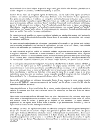 11
Estos mantrams vocalizadlos después de practicar magia-sexual, para invocar a los Maestros, pidiendo que os
ayuden a despertar el Kundalini, y los Maestros vendrán y os ayudarán.
Después de una noche de navegación regresé de Barranquilla. En esa ciudad dicté algunas conferencias
esotéricas a los hermanos espiritualistas. Pobres seres. Realmente no me pesa llamarlos "Loros" espiritualistas.
Esas gentes no saben nada, en el fondo no son sino pobres teorizantes, llenos de teorías, más teorías, pero no
saben realmente nada. Todos ellos se sienten "Maestros". Tienen una vanidad y un orgullo desconcertantes, y se
pasan las horas enteras hablando como loros. "Loros" sin realizar. Conozco allí hombres altamente intelectuales,
que en el fondo realmente son verdaderos "burros" intelectuales, jamás han tenido ni siquiera una ráfaga de
Clarividencia, y aguardan morir para "ver" y palpar los mundos internos, y sin embargo "dizque" son "grandes"
espiritualistas, y se "pasean" en los salones de conferencias con aire majestuoso, fingiendo una fraternidad que
jamás han sentido, Esos son los Hermanos espiritualistas...
Yo conozco seres más sencillos; yo conozco verdaderos Iniciados que trabajan directamente bajo la dirección
del sagrado Colegio de Iniciados de la Fraternidad Blanca, dentro de los mundos suprasensibles, y sin embargo
son totalmente analfabetas.
Yo conozco verdaderos iluminados que saben entrar a los mundos infiernos cada vez que quieren, y sin embargo
en el plano físico jamás han leído un solo libro de espiritualismo, no tienen teorías en la cabeza, y están millones
de veces más adelantados que esos famosos "loros de jaulas" espiritualistas.
Yo estoy convencido de que las "teorías" no hacen sino romperle los poderes ocultos al hombre; en la práctica
lo he podido comprobar. A muchos les he estado enseñando la práctica del "desdoblamiento" astral, y aquellos
que no habían "falseado" su mente con tantas teorías, pudieron fácilmente aprender a entrar y salir de su cuerpo
físico a voluntad, pero a los loros espiritualistas aquello les ha parecido "dificilísimo", porque ellos han falseado
sus mentes con las necedades del intelecto; ellos han roto sus cuerpos mentales y han perdido todos sus poderes.
Yo he visto que el intelectualismo "vampiriza", "succiona" y "absorbe" todas las fuerzas anímicas del "Ser", y
así es como me explico que los "loros espiritualistas no tengan fuerzas suficientes como para "salir"
conscientemente en cuerpo astral; es realmente lamentable el estado de esos seres, yo les he estado hablando,
pero no me entienden, tienen la mente tan "petrificada" entre el cerebro, que cuando un Adepto verdadero les
habla, sencillamente lo califican de fantástico e iluso, pues la mente de un Adepto escapa a ese crudo
materialismo a que ellos están tan sometidos, y como no pueden entenderlo resuelven más bien "criticarlo" y
hasta ridiculizarlo. Ese es el estado de comprensión de esos pobres "loros" espiritualistas.
Las escuelas espiritualistas son totalmente intelectuales. Dentro de esas escuelas la mente humana resuelve
divorciarse del "INTIMO" para encerrarse dentro de las "teorías"; por ello afirmo: en este siglo XX todas las
escuelas espiritualistas son negras.
Negro es todo lo que se divorcie del Intimo. En el remoto pasado existieron en el mundo físico auténticas
escuelas de misterios, pero hoy esas escuelas de instrucción interna hay que buscarlas dentro de nuestro
universo interior.
Las actuales escuelas espiritualistas del mundo físico son todas, absolutamente todas, antros de magia negra.
Ahora andan en Barranquilla con otra escuela más; unos "avispados" de Caracas resolvieron fundar una escuela
más, llamada "Orden de Acuario", y parece que el "negocio" les está resultando... ya tienen "terrenos",
propiedades, etc., en algunos países. Hablan de un tal Ferriere, al que presentan como un avatara, y como es
lógico, están reclutando incautos para engordar más la vaca.
Sin embargo los "loros" del espiritualismo cubren sus debilidades con aquella afirmación ya tan "parroquiana"
de que ellos necesitan de esas escuelas "dizque" para aprender las primeras letras. Qué necios. Han pasado
veinte siglos desde que el Cristo vino a la tierra y todavía no han aprendido las primeras letras... Estos necios
están creyendo que pueden burlarse impunemente de la Santa Doctrina del Nazareno. Estos necios están
creyendo que aprendiendo teorías es como se van a liberar. No quieren darse cuenta esos estultos, de aquella
máxima del Cristo que dice así: "Buscad primero el reino de Dios y su justicia, que todo lo demás se os dará por
añadidura".
 