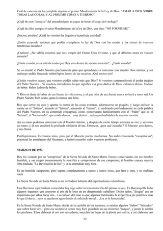 12
Cuál de esos necios ha cumplido siquiera el primer Mandamiento de la Ley de Dios: "AMAR A DIOS SOBRE
TODAS LAS COSAS, Y AL PRÓJIMO COMO A TI MISMO".
¿Cuál de esos "eunucos" del entendimiento es capaz de besar el látigo del verdugo?
¿Cuál de ellos cumple el sexto Mandamiento de la ley de Dios, que dice: "NO FORNICAR?”
¡Necios, estultos! ¿Cuál de vosotros ha llegado a la perfecta castidad?
¿Estáis creyendo vosotros que podéis reemplazar la ley de Dios con las teorías y las cuotas de vuestras
tenebrosas escuelas?
¡Cretinos! ¿No sabéis vosotros que sois templo del Eterno Dios viviente, y que el Altísimo mora en vuestro
corazón?
¿Hasta cuando, se os está diciendo que Dios esta dentro de vuestro corazón?... ¿Hasta cuando?
Se os enseñó el Padre Nuestro precisamente para que aprendierais a conversar con vuestro Dios interior, y sin
embargo andáis buscando subterfugios dentro de las escuelas. ¡Qué necios sois!
¿Creéis vosotros acaso, que vosotros podéis saber más que Dios? Si vosotros comprendierais el poder mágico
del Padre Nuestro... Si vosotros entendierais lo que significa esa gran dádiva de Dios, entonces diríais: Dadme
de beber. Señor dadme de beber.
Y Dios os daría de beber de esa fuente de vida eterna, y el que bebe de esa fuente nunca volverá a tener sed. Un
Padre Nuestro bien orado, gasta lo menos una hora.
Hay que cerrar los ojos y apartar la mente de las cosas externas, adormecerse un poquito, y luego enfocar la
mente en el "Intimo", amando al "Intimo", adorando al "Intimo", y meditando profundamente en cada palabra
del Padre Nuestro, en su contenido conceptual, como conversando familiarmente con el "Padre" que es el
"Intimo", el "bienamado", que reside dentro... muy dentro... en las profundidades de nuestro corazón...
Así es como podemos conversar con el Maestro Interno, y después de cierto tiempo oiremos su voz, y veremos
su rostro, y él nos enseñará la profunda sabiduría divina. Entonces, ¿para qué escuelas? El Maestro está dentro,
y nos llama.
Purifiquémonos, Hermanos míos, para que el Maestro pueda enseñarnos. No andéis buscando "escapatorias",
practicad las enseñanzas del Nazareno, y habréis resuelto todos vuestros problemas.
MARZO 8 DE 1952.
Hoy fui visitado por un "campesino" de la Sierra Nevada de Santa Marta. Estuve conversando con ese hombre
humilde, y me alegró inmensamente la sencillez y comprensión de ese campesino; el hombre conoce nuestra
obra titulada; "La Revolución de Bel" y la ha entendido muy bien.
Es un humilde campesino, pero supera completamente a tantos y tantos loros, que leen y leen, y no realizan
nada.
La Sierra Nevada de Santa Marta es un verdadero baluarte del espiritualismo colombiano.
Una Hermana espiritualista comentaba hoy algo sobre la transmutación del plomo en oro. En Barranquilla hubo
algunos ingenuos que creyeron al pie de la letra en un determinado caballero. Dicho señor, "dizque" era un
alquimista que sabía hacer oro... Lo curioso del caso es que algunos mentecatos le creyeron a pie puntillas todo
lo que él decía... pero se quedaron aguardando el codiciado metal... ¡Esa es la humanidad!
En la Sierra Nevada de Santa Marta, detrás de la cuchilla de los páramos, si existen algunos "indios" "Iniciados"
que saben hacer oro... pero ese secreto lo tienen muy bien guardado en sus misterios "mayas", y jamás lo sabrán
los profanos. Ellos elaboran el oro con una planta; mezclan las hojas de la planta con saliva, y así elaboran oro
 