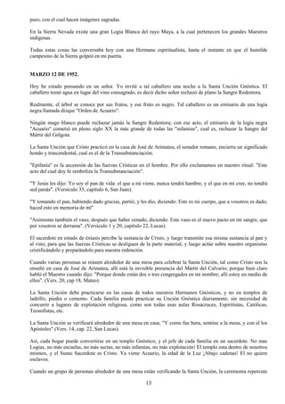 13
puro, con el cual hacen imágenes sagradas.
En la Sierra Nevada existe una gran Logia Blanca del rayo Maya, a la cual pertenecen los grandes Maestros
indígenas.
Todas estas cosas las conversaba hoy con una Hermana espiritualista, hasta el instante en que el humilde
campesino de la Sierra golpeó en mi puerta.
MARZO 12 DE 1952.
Hoy he estado pensando en un señor. Yo invité a tal caballero una noche a la Santa Unción Gnóstica. El
caballero tomó agua en lugar del vino consagrado, es decir dicho señor rechazó de plano la Sangre Redentora.
Realmente, el árbol se conoce por sus frutos, y ese fruto es negro. Tal caballero es un emisario de una logia
negra llamada dizque "Orden de Acuario".
Ningún mago blanco puede rechazar jamás la Sangre Redentora; con ese acto, el emisario de la logia negra
"Acuario" cometió en pleno siglo XX la más grande de todas las "infamias", cual es, rechazar la Sangre del
Mártir del Gólgota.
La Santa Unción que Cristo practicó en la casa de José de Arimatea, el senador romano, encierra un significado
hondo y trascendental, cual es el de la Transubstanciación.
"Epifanía" es la ascensión de las fuerzas Crísticas en el hombre. Por ello exclamamos en nuestro ritual: "Este
acto del cual doy fe simboliza la Transubstanciación".
"Y Jesús les dijo: Yo soy el pan de vida: el que a mí viene, nunca tendrá hambre; y el que en mí cree, no tendrá
sed jamás". (Versículo 35, capítulo 6, San Juan).
"Y tomando el pan, habiendo dado gracias, partió, y les dio, diciendo: Este es mi cuerpo, que a vosotros es dado;
haced esto en memoria de mí"
"Asimismo también el vaso, después que haber cenado, diciendo: Este vaso es el nuevo pacto en mi sangre, que
por vosotros se derrama". (Versículo 1 y 20, capítulo 22, Lucas).
El sacerdote en estado de éxtasis percibe la sustancia de Cristo, y luego transmite esa misma sustancia al pan y
al vino, para que las fuerzas Crísticas se desliguen de la parte material, y luego actúe sobre nuestro organismo
cristificándolo y preparándolo para nuestra redención.
Cuando varias personas se reúnen alrededor de una mesa para celebrar la Santa Unción, tal como Cristo nos la
enseñó en casa de José de Arimatea, allí está la invisible presencia del Mártir del Calvario; porque bien claro
habló el Maestro cuando dijo: "Porque donde están dos o tres congregados en mi nombre; allí estoy en medio de
ellos". (Vers. 20, cap 18, Mateo).
La Santa Unción debe practicarse en las casas de todos nuestros Hermanos Gnósticos, y no en templos de
ladrillo, piedra o cemento. Cada familia puede practicar su Unción Gnóstica diariamente, sin necesidad de
concurrir a lugares de explotación religiosa, como son todas esas aulas Rosacruces, Espiritistas, Católicas,
Teosofistas, etc.
La Santa Unción se verificará alrededor de una mesa en casa; "Y como fue hora, sentóse a la mesa, y con el los
Apóstoles" (Vers. 14, cap. 22, San Lucas).
Así, cada hogar puede convertirse en un templo Gnóstico, y el jefe de cada familia en un sacerdote. No mas
Logias, no más escuelas, no más sectas, no más infamias, no más explotación! El templo esta dentro de nosotros
mismos, y el Sumo Sacerdote es Cristo. Ya viene Acuario, la edad de la Luz ¡Abajo cadenas! El no quiere
esclavos.
Cuando un grupo de personas alrededor de una mesa están verificando la Santa Unción, la ceremonia repercute
 