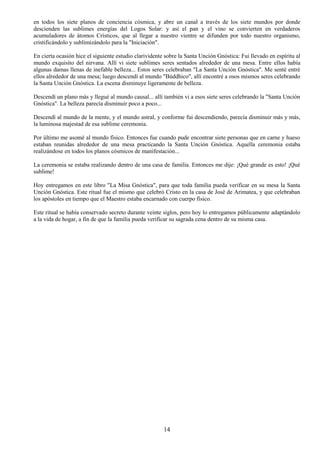 14
en todos los siete planos de conciencia cósmica, y abre un canal a través de los siete mundos por donde
descienden las sublimes energías del Logos Solar: y así el pan y el vino se convierten en verdaderos
acumuladores de átomos Crísticos, que al llegar a nuestro vientre se difunden por todo nuestro organismo,
cristificándolo y sublimizándolo para la "Iniciación".
En cierta ocasión hice el siguiente estudio clarividente sobre la Santa Unción Gnóstica: Fui llevado en espíritu al
mundo exquisito del nirvana. Allí vi siete sublimes seres sentados alrededor de una mesa. Entre ellos había
algunas damas llenas de inefable belleza... Estos seres celebraban "La Santa Unción Gnóstica". Me senté entré
ellos alrededor de una mesa; luego descendí al mundo "Búddhico", allí encontré a osos mismos seres celebrando
la Santa Unción Gnóstica. La escena disminuye ligeramente de belleza.
Descendí un plano más y llegué al mundo causal... allí también vi a esos siete seres celebrando la "Santa Unción
Gnóstica". La belleza parecía disminuir poco a poco...
Descendí al mundo de la mente, y el mundo astral, y conforme fui descendiendo, parecía disminuir más y más,
la luminosa majestad de esa sublime ceremonia.
Por último me asomé al mundo físico. Entonces fue cuando pude encontrar siete personas que en carne y hueso
estaban reunidas alrededor de una mesa practicando la Santa Unción Gnóstica. Aquella ceremonia estaba
realizándose en todos los planos cósmicos de manifestación...
La ceremonia se estaba realizando dentro de una casa de familia. Entonces me dije: ¡Qué grande es esto! ¡Qué
sublime!
Hoy entregamos en este libro "La Misa Gnóstica", para que toda familia pueda verificar en su mesa la Santa
Unción Gnóstica. Este ritual fue el mismo que celebró Cristo en la casa de José de Arimatea, y que celebraban
los apóstoles en tiempo que el Maestro estaba encarnado con cuerpo físico.
Este ritual se había conservado secreto durante veinte siglos, pero hoy lo entregamos públicamente adaptándolo
a la vida de hogar, a fin de que la familia pueda verificar su sagrada cena dentro de su misma casa.
 