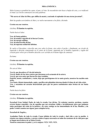 15
MISA GNÓSTICA
Sobre la mesa se pondrán las copas, el pan y el vino. Se encenderán siete luces o bujías de cera, y se verificará
el ritual. La Unción comenzará con estas palabras:
"Me acerco al Altar de Dios, que edifica la mente y enciende el esplendor de una eterna juventud".
Sube las gradas acercándose al Altar y se vuelve nuevamente a los fieles, diciendo:
Crestos sea con vosotros.
(Acólito): Él ilumine tu espíritu.
Vuelto hacia el altar:
Ven, oh Santa palabra.
Ven, oh nombre sagrado de la fuerza Crestos.
Ven, oh energía sublime.
Ven, oh misericordia divina.
Ven, oh suprema seidad del altísimo.
Se vuelve el Sacerdote y describe una cruz sobre la frente, otra sobre el pecho, y finalmente, un círculo de
izquierda a derecha comenzando en el centro de la frente, siguiendo por el hombro izquierdo y región del
corazón para volver por el hombro derecho a ser cerrado en el mismo lugar de comienzo:
Exclama:
Crestos sea con vosotros.
(Acólito): Él ilumine tu espíritu.
De cara al Altar:
Ven tú, que descubres el Velo del misterio.
Ven tú, madre de loe siete centros que descansas en la armonía de la octava.
Ven tú, que eras antes que fueran los cinco sentidos.
Espíritu, mente, sentimiento y razón, deja que participemos de tu santa gracia, nosotros los nacidos más
tarde.
Ven Santo Aliento inmaculado, sopla y purifica mis glándulas internas donde él ritmo de mi vida existe.
Ven, y encamina mi corazón desorientado para que los puros sentimientos míos broten de esa Santa
fuente.
Vuelto hacia los fieles:
Crestos sea con vosotros.
(Acólito): Él ilumine tu espíritu.
Escuchad Gran Seidad, Padre de todo lo creado, Luz divina. Tú redentor nuestro, perdona, cuantos
errores hemos cometido y los de aquellos que nos escuchan visible e invisiblemente para que podamos
todos participar del reino de la justicia y de estar contigo en las inmensidades de la luz. Bendice y da
poder a todos cuantos nos siguen, pues cumplen la ley.
Escuchad oh Ángeles...
Ayudadme Padre de todo lo creado. Causa infinita de todo lo creado y dad vida a este tu pueblo. A
cuantos nos siguen asístelos, y presta a todos el apoyo necesario en todas las ocasiones de la vida para que
se hagan merecedores de tu Santa Gracia.
Nosotros conocemos tu poder y yo te conjuro: VEN. VEN. VEN.
 