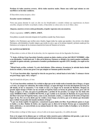16
Perdona tú todos nuestros errores. Alivia todos nuestros males. Danos una señal aquí mismo en este
sacrificio o en los días venideros.
El Sacerdote avanza un paso y dice:
Escucho vuestro testimonio.
Viene una pausa durante la cual, en alta voz los beneficiados o curados relatan sus experiencias en frases
sencillas; después de haber escuchado a todos, el Sacerdote se coloca otra vez en el Altar y dice:
Alegraos, nuestros errores están perdonados, el poder supremo esta con nosotros.
(Todos responden): AMEN, AMEN, AMEN.
Esta plática se puede intercalar después de la prédica cuando hay fiesta mayor.
Suplico a los Hermanos que reciben estos rituales, hagan todas las copias que puedan y las envíen a los demás
Hermanos, advirtiéndoles el poder mágico que reside en esto y que es la misma original y primera usada por los
Gnósticos en la época de la existencia material de Jesús de Nazaret en la tierra.
EL SANTO SACRIFICIO
El Sacerdote se retira al Altar de la derecha y lee los siguientes trozos de las Sagradas Escrituras:
"Y Jesús, el divino Gran Sacerdote Gnóstico entonó un dulce cántico en loor del GRAN NOMBRE y dijo
a sus discípulos: Venid hacia mí. Y ellos así lo hicieron. Entonces se dirigió a los cuatro puntos cardinales,
extendió su quieta mirada y pronuncio el nombre profundamente sagrado LEW, bendijo y les sopló en los
ojos".
"Mirad hacia arriba, exclamó: Ya sois clarividentes. Ellos entonces, levantaron la mirada hacia donde
Jesús les señaló y vieron una gran Cruz que ningún ser humano podría describir."
"Y el Gran Sacerdote dijo: Apartad la vista de esa gran luz y mirad hacia el otro lado. Y entonces vieron
un gran fuego, agua, vino y sangre".
Aquí la bendición del pan y el vino.
"Y el Gran Sacerdote continuó: En verdad os digo que no he traído nada al mundo sino el fuego y el agua
y el vino y la sangre de redención. He traído el fuego y el agua del lugar de la luz del depósito de la luz, de
allí donde, la luz se encuentra. Y he traído el vino y la sangre de la morada de Barbelos. Después de
pasado algún tiempo el Padre me ha enviado el Espíritu Santo en forma de paloma blanca, pero oíd: El
fuego, el agua y el vino, son para la purificación y perdón de los pecados. La sangre me fue dada sólo
como SÍMBOLO DEL CUERPO HUMANO, el que recibió en la morada de Barbelos de la gran fuerza
del Dios Universal. El Espíritu Santo, como en mi, desciende a todos, y a todos ha de llevarlos al Supremo
lugar de luz. Por eso os he dicho que he venido a traer fuego a la tierra, que es lo mismo que descender
para redimir los pecados del mundo mediante el fuego".
"Y por eso Jesús repitió: Si supierais y conocieseis la gran dádiva de Dios. Si percibieseis quien es el que
os habla y os dice: Dadme de beber, me rogarías que os diera de la fuente Eterna que es manantial de
dulce ambrosía, y os convertiríais en esa misma fuente de vida y tomó el cáliz, lo bendijo y se lo ofreció a
todos, diciendo:
El Sacerdote se dirige al Altar mayor, eleva el cáliz en la mano izquierda, y lo exhibe diciendo:
Esta es la sangre de la alianza que se vertió por todos nosotros para redimirnos del pecado, y por eso se
introdujo la lanza en mi costado para que de su herida brotara sangre y agua.
Torna al lado derecho y lo pone en la mano derecha.
 
