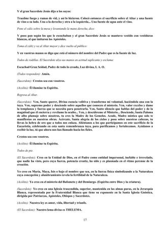 17
Y el gran Sacerdote Jesús dijo a los suyos:
Traedme fuego y ramas de vid, y así lo hicieron. Colocó entonces el sacrificio sobre el Altar y una fuente
de vino a su lado. Una a la derecha y otra a la izquierda... Una fuente de agua ante el vino.
Pone el cáliz sobre la mesa y levantando la mano derecha, dice:
Y puso pan según los que le escuchaban y el gran Sacerdote Jesús se mantuvo vestido con vestiduras
blancas, al que imitaron los Apóstoles.
Toma el cáliz y va al Altar mayor y dice vuelto al público:
Y en vuestras manos os digo que está el número del nombre del Padre que es la fuente de luz.
Todos de rodillas. El Sacerdote alza sus manos en actitud suplicante y exclama:
Escuchad Gran Seidad, Padre de todo lo creado, Luz divina, I. A. O.
(Todos responden): Amén.
(Sacerdote): Crestos sea con vosotros.
(Acolito): Él ilumine tu Espíritu.
Regresa al Altar.
(Sacerdote): Ven, Santo querer, Divina esencia volitiva y transforma mi voluntad, haciéndola una con la
tuya. Ven, supremo poder y desciende sobre aquellos que conocen el misterio. Ven, valor excelso y dame
la templanza y fuerza que se necesita para penetrarla. Ven, Santo silencio que hablas del poder y de la
magnitud que él encierra y revélame lo oculto... Ven, y descúbreme el Misterio... Desciende, Santa Paloma
de albo plumaje sobre nosotros, tu eres la Madre de los Gemelos. Acude, Madre mística que solo te
manifiestas en nuestras obras. Acércate, Santa alegría de los cielos y posa sobre nuestras cabezas, tu
llevas la hebra de oro que a todos nos enlaza. Aliéntanos a los que participamos en este sacrificio de la
Eucaristía, celebrando en esta santa remembranza tuya, para purificamos y fortalecemos. Ayúdanos a
recibir la luz, tú que ahora nos has llamado hacia los fieles.
Crestos sea con vosotros.
(Acólito): Él ilumine tu Espíritu.
Todos de pie.
(El Sacerdote): Creo en la Unidad de Dios, en el Padre como entidad impersonal, inefable e irrevelado,
que nadie ha visto, pero cuya fuerza, potencia creatiz, ha sido y es plasmada en el ritmo perenne de la
creación.
Yo creo en María, Maya, Isis o bajo el nombre que sea, en la fuerza física simbolizando a la Naturaleza
cuya concepción y alumbramiento revela la fertilidad de la Naturaleza.
(Acólito): Yo creo en el misterio del Bafometo y del Demiurgo. (Espíritu entre Dios y la criatura).
(Sacerdote): Yo creo en una Iglesia trascendida, superior, mantenida en las almas puras, en la Jerarquía
Blanca, representada por la Fraternidad Blanca que tiene su exponente en la Santa Iglesia Gnóstica,
dirigida por Patriarcas, Apóstoles, Obispos y Sacerdotes.
(Acolito): Nuestra ley es amor, vida, libertad y triunfo.
(El Sacerdote): Nuestro lema divisa es THELEMA.
 