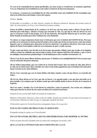 18
Yo creo en la comunidad de las almas purificadas, así como el pan se transforma en sustancia espiritual.
Creo en el Bautismo de la Sabiduría la cual realiza el misterio de hacernos humanos.
Yo conozco y reconozco la esencialidad de mi vida concebida como una totalidad sin fin cronológico que
abarca la órbita fuera del tiempo y fuera del espacio.
(Todos): Así sea.
El Sacerdote va al público o al Altar lateral y predica los Misterios Gnósticos. Después del sermón vuelve al
Altar. Se coloca frente a la Cruz y con el báculo en la mano exclama:
Llenos de júbilo y desbordante de fe, venimos a ti, oh Cruz, oh rosa santa, santa y divina. Tú que das el
bálsamo para toda llaga y alientas el Fuego que enciende la vida. Tu, que das la vida me ofreces tu cruz
que yo reconozco como la mía propia. Yo se de tus misterios, del Sagrado Misterio que te envuelve, pues
fuiste donada al mundo para hacer infinitas las cosas limitadas.
Tu cabeza se yergue majestuosa hasta tocar el cielo para que seas el símbolo del LOGOS divino. Para que
presida en tu estructura la intersección del madero atravesado que forma tus dos brazos, como dos manos
ingentes, que se extienden para ahuyentar las fuerzas siniestras y los poderes inferiores. Para unir en una
Iglesia de Santa Fraternidad a todos los seres humanos de puro y noble corazón.
Tu pie, como una lanza, esta clavado en la tierra para que puedas redimir, para que ayudes en tu impulso
volitivo a todas las entidades que moran bajo el suelo, en las regiones inferiores del mundo, y que a través
de múltiples encarnaciones puedan llegar a la divinidad para estar reunidas eternamente a ti.
Oh tú, Cruz de los maravillosos destinos, puesta por el Altísimo en la multiplicidad del Universo para que
seas la redención del género humano.
Oh tú, belleza inmaculada, que eres trofeo de la victoria del Crestos. Que eres imán de vida. Que ofreces
la vida con tu árbol santo. Que extiendes tus raíces como dedos gigantescos por la hondura del suelo para
donar tu fruto en los cielos infinitos.
Oh tú, Cruz venerada que eres la Santa Dádiva del dulce nombre como vid que florece en el jardín del
Señor.
Oh tú Luz, Rosa divina en la Cruz, que das tu fuerza y tu sagrado poder a los que han merecido en la
dura batalla y les conduces por la mística escala que está tendida desde la tierra al cielo, de la materia al
Espíritu.
Oh Cruz santa y bendita. En ti está latente la redención y bajo tu potestad y luz excelsa nos cobijamos
todos para hacerte la oferta de este santo sacrificio de la unción eucarística.
Después de esta oración debe haber un instante de meditación...
Mientras el Sacerdote, Diáconos y fieles están de rodillas. Pasado este instante, los que hayan de participar en
la Eucaristía. Deberán ser todos los que se congregan alrededor del Altar.
El Sacerdote reparte la Unción Eucarística entregando el pan a la vez que dice:
ESTE ES MI CUERPO, RECÍBELO PARA TU REDENCIÓN.
Enseguida entrega la copita con el vino diciendo:
ESTA ES MI SANGRE, RECÍBELA QUE HA SIDO DERRAMADA PARA REDIMIR AL MUNDO.
Coloca la mano derecha extendida sobre la cabeza del comulgante sin tocarlo y dice:
QUE LA PAZ SEA CONTIGO PARA QUE PARTICIPES DE LA LUZ.
 