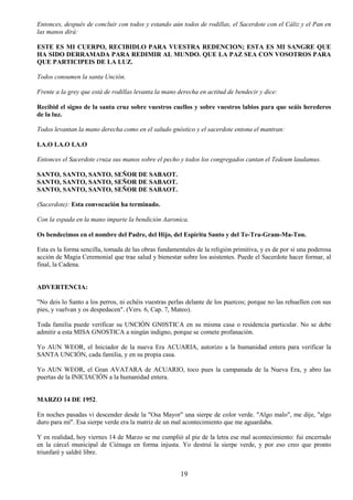 19
Entonces, después de concluir con todos y estando aún todos de rodillas, el Sacerdote con el Cáliz y el Pan en
las manos dirá:
ESTE ES MI CUERPO, RECIBIDLO PARA VUESTRA REDENCION; ESTA ES MI SANGRE QUE
HA SIDO DERRAMADA PARA REDIMIR AL MUNDO. QUE LA PAZ SEA CON VOSOTROS PARA
QUE PARTICIPEIS DE LA LUZ.
Todos consumen la santa Unción.
Frente a la grey que está de rodillas levanta la mano derecha en actitud de bendecir y dice:
Recibid el signo de la santa cruz sobre vuestros cuellos y sobre vuestros labios para que seáis herederos
de la luz.
Todos levantan la mano derecha como en el saludo gnóstico y el sacerdote entona el mantran:
I.A.O I.A.O I.A.O
Entonces el Sacerdote cruza sus manos sobre el pecho y todos los congregados cantan el Tedeum laudamus.
SANTO, SANTO, SANTO, SEÑOR DE SABAOT.
SANTO, SANTO, SANTO, SEÑOR DE SABAOT.
SANTO, SANTO, SANTO, SEÑOR DE SABAOT.
(Sacerdote): Esta convocación ha terminado.
Con la espada en la mano imparte la bendición Aaronica.
Os bendecimos en el nombre del Padre, del Hijo, del Espíritu Santo y del Te-Tra-Gram-Ma-Ton.
Esta es la forma sencilla, tomada de las obras fundamentales de la religión primitiva, y es de por sí una poderosa
acción de Magia Ceremonial que trae salud y bienestar sobre los asistentes. Puede el Sacerdote hacer formar, al
final, la Cadena.
ADVERTENCIA:
"No deis lo Santo a los perros, ni echéis vuestras perlas delante de los puercos; porque no las rehuellen con sus
pies, y vuelvan y os despedacen". (Vers. 6, Cap. 7, Mateo).
Toda familia puede verificar su UNCIÓN GN0STICA en su misma casa o residencia particular. No se debe
admitir a esta MISA GNOSTICA a ningún indigno, porque se comete profanación.
Yo AUN WEOR, el Iniciador de la nueva Era ACUARIA, autorizo a la humanidad entera para verificar la
SANTA UNCIÓN, cada familia, y en su propia casa.
Yo AUN WEOR, el Gran AVATARA de ACUARIO, toco pues la campanada de la Nueva Era, y abro las
puertas de la INICIACIÓN a la humanidad entera.
MARZO 14 DE 1952.
En noches pasadas vi descender desde la "Osa Mayor" una sierpe de color verde. "Algo malo", me dije, "algo
duro para mí". Esa sierpe verde era la matriz de un mal acontecimiento que me aguardaba.
Y en realidad, hoy viernes 14 de Marzo se me cumplió al pie de la letra ese mal acontecimiento: fui encerrado
en la cárcel municipal de Ciénaga en forma injusta. Yo destruí la sierpe verde, y por eso creo que pronto
triunfaré y saldré libre.
 