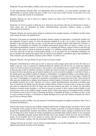 2
Respuesta: Por que ellos hablan y hablan como loros, pero sin haber jamás experimentado lo que hablan.
Yo por espiritualismo entiendo saber vivir dignamente entre los hombres, y no como muchos entienden, que
espiritualismo es teorizar, porque una cosa es saber vivir y otra cosa es saber teorizar. El que sabe vivir es un
Maestro y el que sabe teorizar es un intelectual
Pregunta: Maestro, por qué le causa ira a algunos lectores sus obras como "El Matrimonio Perfecto" y "La
Revolución de Bel".
Respuesta: La ira de esa gente se debe que el yo interno de esas personas sabe que mi afirmación es exacta, y
como quiera que son discípulos de Javhe, matemáticamente reaccionan coléricos porque su propio
subconsciente los denuncia.
Pregunta: Maestro, por qué las gentes niegan la existencia de los mundos internos y al hablarles de ellos toman
como asunto de locura o de degeneración
Respuesta: Esas gentes no entienden de los mundos internos, porque son ignorantes y el ignorante siempre cree
que solamente él tiene la razón. La razón del ignorante depende de su ojo y de su oído y estos órganos solo
perciben lo que está fuera de ellos, así que si se les dice que los mundos internos están dentro de sí mismos, se
espantan, y de inmediato nos ofenden con crueldad, precisamente porque ellos son necios y crueles a la vez,
ellos están acostumbrados a pensar a su manera de ver y terminan por burlarse, porque la burla es más fácil que
el análisis: ellos jamás se toman la molestia de analizar y lo confirman cuando dicen, eso no está demostrado:
esos seres sufren de un mal que se llama pereza mental, y se la van mejor con sus costumbres sedentarias, así
que les fastidia sobre manera que alguien trate de sacarlos de sus hábitos y costumbres que ya han modelado su
triste existencia, por ello podemos exclamar como el Dante: "Lo triste es así"...
Pregunta: Maestro, ¿Por qué afirma Ud. que el cielo se toma por asalto?
Respuesta: Sencillamente he dicho que el cielo se toma por asalto porque quien tiene las llave del cielo es el
diablo y aquí me viene a la memoria la Fábula del Burro de Apuleyo (El asno de oro). Se cuenta que Apuleyo
viajó a la Tesalia en busca de la Iniciación y allí encontró a una sacerdotisa que se comprometió a enseñarlo, y
le dijo que para recibir la sabiduría esotérica, él tendría que tomar la forma de un pájaro, y en consecuencia le
dio para tal efecto una pócima, que al tomarla Apuleyo en vez de convertirlo en pájaro, lo convirtió en burro, y
por donde quiera que andaba le daban de patadas, lo maltrataban, lo cargaban de piedras y con trabajos duros y
pesados hasta que al fin cansado de vagar y de sufrir, se sumergió siete (7) veces en el mar Egeo y después de
esas siete (7) sumergidas, se le apareció la sacerdotisa y lanzándole un manojo de rosas le dijo: "Que comiera de
ellas para que readquiriera su antigua forma humana, mientras llegaba el iniciador, para iniciarlo e instruirlo en
los grandes misterios de la vida". Apuleyo así lo hizo y quedó instantáneamente convertido en hombre, pues
bien, el sentido de esta fábula encierra una gran verdad cósmica, el burro es nuestro satán y no hay que olvidar
que entre la composición del elixir de larga vida entra una sustancia qué posee ese animal, esa maravillosa
sustancia es nuestro semen cristónico, y ese burro es nuestro yo animal, es decir, nuestro satán el diablo, al cual
tenemos que vencer en un combate cuerpo a cuerpo, frente a frente, para entrar a la Jerusalén celestial, montado
en el burro tal como lo hizo el Cristo el Domingo de Ramos; el guardián del Edén, es el diablo, así pues, el que
lo vence le arranca el fuego y va formando su espada flamígera con la cual entra dichoso al paraíso, por ello es
que el Cielo se toma por asalto.
Las pasiones son muy terribles y hay que lanzarse a la batalla para ganarse la espada venciendo al satán. Este es
el misterio del Bafometo...
Hoy me doy exacta cuenta por qué al diablo siempre lo pintan entre el fuego; porque venciendo el mal es como
se conquista el bien, porque el mal le da fuerza al bien, porque el guerrero se le premia después de la batalla,
porque de lo aparentemente inmundo salen plantas, bestias, hombres y dioses, (porque el perfume de las rosas
sale del fango de la tierra. Porque las formas encantadoras de una bella mujer, primero fueron en sus comienzos
las de un espantable renacuajo, porque detrás del bien está el mal, porque el limite de la luz son las tinieblas,
porque de las tinieblas sale la luz, porque él cosmos sale del caos, porque la sabiduría se elaboro con la
sapiencia del pecado, y porque vale más un pecador arrepentido.
"Apuntes Secretos de un Gurú", trae lo divino al campo humano con sencillez inigualada, alto esoterismo casi
digerido para ponerlo al alcance de los humanos.
 