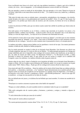 20
Estoy escribiendo estas letras en la cárcel, aquí solo oigo palabras inmodestas y vulgares, aquí solo se habla de
crimen y de vicios... esto es repugnante... yo sin embargo permanezco sereno así debe ser el Iniciado.
Hay que aprender a sonreír en medio de las adversidades. Hay que aprender a vivir como "Daniel en el pozo de
los leones. ¡Qué bella es esta maravillosa escuela de la vida!... ¡Ya vendrá la nueva era y habrá luz, y sabiduría,
y belleza!
"Más antes de todas estas cosas os echarán mano, y perseguirán, entregándonos a las sinagogas, a las cárceles,
siendo llevados a los reyes y a los gobernadores por causa de mi nombre". (Vers. 12, cap. 21, San Lucas). Así
persiguieron a los profetas que fueron antes de nosotros; por ello nosotros, los héroes de la luz no debemos
temer...
Leamos las prisiones de Pablo, para que nos demos cuenta cuanto han sufrido los profetas que fueron antes de
nosotros.
Esta tarde parece el Sol hundirse ya en el Oeste, y todavía sigo encerrado en la prisión. Los presos y los
guardianes hablan, y hablan cosas horribles... Acabo de recibir visita de una "discípula" mía; es una dama muy
sufrida, su visita me alegró mucho... Los hijos de la Luz formamos una fraternidad universal.
Al fin amaneció el nuevo día en esta cárcel. Anoche me instruía mi "Intimo" y me decía que en estos instantes
necesitaba una mente de "abogado" y de "sajón". Tiene razón el INTIMO, porque en estos momentos necesito
defenderme de mis verdugos... necesito en estos instantes tener el pensamiento exacto y el concepto preciso.
La mañana está turbia y algunos presos hablan con los guardianes a través de las rejas. Una ramera permanece
sentada; se habla de todo, también se hablan porquerías.
Hoy he estado pensando en aceptar la oferta de mi discípulo Israel Bermúdez. Este Hermano me ofreció una
vivienda campesina, para que yo viviera en ella con mi familia... Yo había pensado permanecer en Ciénaga por
tiempo indefinido, pero me es imposible; estos verdugos de la ciencia oficial, estos tenebrosos, no me dejan en
paz, me odian de muerte por haber escrito "El Matrimonio Perfecto" y "La Revolución de Bel", y andan
buscando la manera de causarme daño. El peor delito de que me acusan es cumplir con la sabiduría del
Evangelio: curar a los enfermos. Los médicos oficiales están en guerra contra mí.
Apenas salga de esta cárcel, viajaré a Fundación con el propósito de hablar con mi discípulo Israel Bermúdez y
aceptar su oferta. Allí en el campo a pocos kilómetros de Fundación, podré vivir en paz en contacto con la gran
madre natura "ISIS", María o Maya... Puede que allí los verdugos de la ciencia oficial me dejen en paz.
Esta ciencia del siglo XX es tenebrosa... Ahora los médicos de la ciencia oficial tienen bajo sus ordenes ejércitos
de la policía... y encarcelan y martirizan... y los "sanitarios" hacen demostraciones de su poderío policial. ¡Qué
ridícula resulta esa mezcla de la medicina con las bayonetas! La sagrada ciencia de Hipócrates, y de Galeno, y
de Paracelso, se ha vuelto "cárceles" y gendarmes y fusiles... ¡Qué horrible profanación!... todo en este siglo XX
es tenebroso... yo tengo mis ojos puestos en los hijos de Acuario...
Hoy me defendí ante mis jueces, y mi defensa fue tan brillante que causó asombro. Yo mismo me asombré de lo
que dije.
"Poned pues en vuestros corazones no pensar antes cómo habéis de responder".
"Porque yo os daré sabiduría, a la cual no podrán resistir ni contradecir todos los que se os opondrán".
"Más seréis entregados aún de vuestros padres y hermanos, y parientes, y amigos; y matarán a algunos de
vosotros".
"Y seréis aborrecidos de todos por causa de mi nombre".
"Más un pelo de vuestra cabeza no perecerá".
"En vuestra paciencia poseeréis vuestras almas" (Vers. 14, 15, 16, 17, 18 y 19, cap. 21, San Lucas).
 