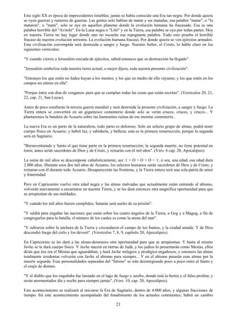 21
Este siglo XX es época de imprecedentes tinieblas; jamás se había conocido una Era tan negra. Por donde quiera
se oyen guerras y rumores de guerras. Las gentes solo hablan de matar y ser matadas; esa palabra "matar", o "lo
mataron", o "mató", solo se oye en aquellos planetas donde la evolución humana ha fracasado. Esa es una
palabra horrible del "Avitchi". En la Luna negra o "Lilit" y en la Tierra, esa palabra se oye por todas partes. Hoy
en nuestra Tierra no hay lugar donde uno no escuche esa repugnante palabra. Todo esto prueba el horrible
fracaso de nuestra evolución terrestre. La evolución humana fracasó. Por donde quiera se ven ejércitos armados.
Esta civilización corrompida será destruida a sangre y fuego. Nuestro Señor, el Cristo, lo hablo claro en los
siguientes versículos:
"Y cuando viereis a Jerusalém cercada de ejércitos, sabed entonces que su destrucción ha llegado".
"Jerusalém simboliza toda nuestra tierra actual, o mejor dijera, toda nuestra presente civilización".
"Entonces los que estén en Judea huyan a los montes, y los que en medio de ella váyanse; y los que estén en los
campos no entren en ella".
"Porque éstos son días de venganza: para que se cumplan todas las cosas que están escritas". (Versículos 20, 21,
22, cap. 21, San Lucas).
Antes de poco estallarán la tercera guerra mundial y será destruida la presente civilización, a sangre y fuego. La
Tierra entera se convertirá en un gigantesco cementerio donde solo se verán cruces, cruces, y cruces... Y
plantaremos la bandera de Acuario sobre las humeantes ruinas de ese enorme cementerio...
La nueva Era es un parto de la naturaleza, todo parto es doloroso. Solo un selecto grupo de almas, podrá tener
cuerpo físico en Acuario; y habrá luz, y sabiduría, y belleza; esta es la primera resurrección, porque la segunda
será en Sagitario.
"Bienaventurado y Santo el que tiene parte en la primera resurrección; la segunda muerte, no tiene potestad en
éstos; antes serán sacerdotes de Dios y de Cristo, y reinarán con él mil años". (Vers. 6 cap. 20, Apocalipsis).
La suma de mil años se descompone cabalísticamente, así: 1 + O + O + O = 1; ó sea, una edad, esa edad dura
2.000 años. Durante esos dos mil años de Acuario, los selectos humanos serán sacerdotes de Dios y de Cristo, y
reinaran con él durante todo Acuario. Desaparecerán las fronteras, y la Tierra entera será una sola patria de amor
y fraternidad.
Pero en Capricornio vuelve otra edad negra y las almas malvadas que actualmente están entrando al abismo,
volverán nuevamente a encarnarse en nuestra Tierra, y se les dará entonces otra magnifica oportunidad para que
se arrepientan de sus maldades.
"Y cuándo los mil años fueren cumplidos, Satanás será suelto de su prisión".
"Y saldrá para engañar las naciones que están sobre los cuatro ángulos de la Tierra, a Gog y a Magog, a fin de
congregarlos para la batalla, el número de los cuales es como la arena del mar".
"Y subieron sobre la anchura de la Tierra y circundaron el campo de los Santos, y la ciudad amada: Y de Dios
descendió fuego del cielo y los devoró". (Versículos 7, 8, 9, capítulo 20, Apocalipsis).
En Capricornio se les dará a las almas-demonios otra oportunidad para que se arrepientan. Y hasta al mismo
Javhe se le dará cuerpo físico. Y Javhe nacerá en tierras de Judá, y los judíos lo presentarán como Mesías, ellos
dirán que ése era el Mesías que aguardaban, y hará Javhe milagros y prodigios engañosos; y entonces las almas
totalmente irredentas volverán con Javhe al abismo para siempre... Y en el abismo pasarán esas almas por la
muerte segunda. Esas personalidades separadas del "Intimo" se irán desintegrando poco a poco entre el llanto y
el crujir de dientes.
"Y el diablo que los engañaba fue lanzado en el lago de fuego y azufre, donde está la bestia y el falso profeta; y
serán atormentados día y noche para siempre jamás", (Vers. 10, cap. 20, Apocalipsis).
Este acontecimiento se realizará al iniciarse la Era de Sagitario, dentro de 4.000 años, y algunas fracciones de
tiempo. Irá este acontecimiento acompañado del hundimiento de los actuales continentes; habrá un cambio
 
