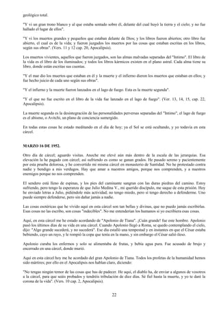 22
geológico total.
"Y vi un gran trono blanco y al que estaba sentado sobre él, delante del cual huyó la tierra y el cielo; y no fue
hallado el lugar de ellos".
"Y vi los muertos grandes y pequeños que estaban delante de Dios; y los libros fueron abiertos; otro libro fue
abierto, el cual es de la vida; y fueron juzgados los muertos por las cosas que estaban escritas en los libros,
según sus obras". (Vers. 11 y 12 cap. 20, Apocalipsis).
Los muertos vivientes, aquellos que fueron juzgados, son las almas malvadas separadas del "Intimo". El libro de
la vida es el libro de los iluminados; y todos los libros kármicos existen en el plano astral. Cada alma tiene su
libro, donde están escritas sus cuentas.
"Y el mar dio los muertos que estaban en él y la muerte y el infierno dieron los muertos que estaban en ellos; y
fue hecho juicio de cada uno según sus obras".
"Y el infierno y la muerte fueron lanzados en el lago de fuego. Esta es la muerte segunda".
"Y el que no fue escrito en el libro de la vida fue lanzado en el lago de fuego". (Ver. 13, 14, 15, cap. 22,
Apocalipsis).
La muerte segunda es la desintegración de las personalidades perversas separadas del "Intimo", el lago de fuego
es el abismo, o Avitchi, un plano de conciencia sumergido.
En todas estas cosas he estado meditando en el día de hoy; ya el Sol se está ocultando, y yo todavía en esta
cárcel.
MARZO 16 DE 1952.
Otro día de cárcel; aguardo visitas. Anoche me elevé aún más dentro de la escala de las jerarquías. Esa
elevación la he pagado con cárcel; así sufriendo es como se ganan grados. He pasado sereno y pacientemente
por esta prueba dolorosa, y he convertido mi misma cárcel en monasterio de Santidad. No he protestado contra
nadie y bendigo a mis verdugos. Hay que amar a nuestros amigos, porque nos comprenden, y a nuestros
enemigos porque no nos comprenden.
El sendero está lleno de espinas, y los pies del caminante sangran con las duras piedras del camino. Estoy
sufriendo, pero tengo la esperanza de que Julio Medina V., mi querido discípulo, me saque de esta prisión. Hoy
he enviado letras a Julio, pidiéndole más actividad; no tengo miedo, pero sí tengo derecho a defenderme. Uno
puede siempre defenderse, pero sin dañar jamás a nadie.
Las cosas esotéricas que he vivido aquí en esta cárcel son tan bellas y divinas, que no puedo jamás escribirlas.
Esas cosas no las escribo, son cosas "indecibles". No me entenderían los humanos si yo escribiera esas cosas.
Aquí, en esta cárcel me he estado acordando de "Apolonio de Tíana". ¡Cuán grande! fue este hombre. Apolonio
pasó los últimos días de su vida en una cárcel. Cuando Apolonio llegó a Roma, se quedo contemplando el cielo,
dijo: "Algo grande sucederá, y no sucederá". Ese día estalló una tempestad y en instantes en que el César estaba
bebiendo, cayo un rayo, y le rompió la copa que tenía en la mano, y sin embargo el César salió ileso.
Apolonio curaba los enfermos y solo se alimentaba de frutas, y bebía agua pura. Fue acusado de brujo y
encerrado en una cárcel, donde murió.
Aquí en esta cárcel hoy me he acordado del gran Apolonio de Tíana. Todos los profetas de la humanidad hemos
sido mártires; por ello en el Apocalipsis nos hablan claro, diciendo:
"No tengas ningún temor de las cosas que has de padecer. He aquí, el diablo ha, de enviar a algunos de vosotros
a la cárcel, para que seáis probados y tendréis tribulación de diez días. Sé fiel hasta la muerte, y yo te daré la
corona de la vida". (Vers. 10 cap. 2, Apocalipsis).
 