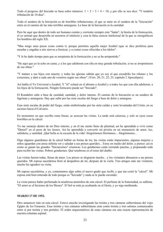 23
Todo el progreso del Iniciado se basa sobre números: 1 + 2 + 3 + 4 = 10; y por ello se nos dice: "Y tendréis
tribulación de 10 días".
Todo el sendero de la Iniciación es de horribles tribulaciones, el que se mete en el sendero de la "Iniciación"
entra en el camino de las más terribles amarguras. La base de la Iniciación es la castidad.
Pero he aquí que dentro de todo ser humano común y corriente siempre esta "Satán", la bestia de la fornicación,
el yo animal que desarrolla en nosotros el intelecto y crea la falsa ciencia intelectual de la que se enorgullecen
los hombres del siglo XX.
"Mas tengo unas pocas cosas contra ti; porque permites aquella mujer Jezabel (que se dice profetiza para
enseñar y engañar a mis siervos a fornicar, y a comer cosas ofrecidas a los ídolos".
"Y le he dado tiempo para que se arrepienta de la fornicación y no se ha arrepentido."
"He aquí que yo la echo en cama, y a los que adulteran con ella en muy grande tribulación, si no se arrepintieren
de sus obras."
"Y matare a sus hijos con muerte; y todas las iglesias sabrán que yo soy el que escudriño los riñones y los
corazones; y daré a cada uno de vosotros según sus obras". (Vers. 20, 21, 22, 23, capitulo 2 Apocalipsis).
Así habla el Yo Universal a Jezabel; Y "él" echará en el abismo a Jezabel y a todos los que con ella adulteren, a
los hijos de la fornicación. Ningún fornicario puede ser "Iniciado".
El Kundalini sube a base de castidad, santidad, y dolor intenso. El camino de la Iniciación es un sendero de
lágrimas y amarguras. Hay que subir por las siete escalas del fuego a base de dolor y amargura.
Esas siete escalas de poder del fuego, están simbolizadas por las siete caídas y siete levantadas del Cristo, en su
ascenso hacia el Calvario.
En momentos en que escribo estas líneas, se acercan las visitas. La tarde está calurosa, y solo se oyen cosas
horribles en la cárcel.
Yo me sumerjo dentro de mi Dios interno, y en él me siento lleno de plenitud, así he aprendido a vivir como
"Daniel" en el pozo de los leones. Así he aprendido a convertir mí prisión en un monasterio de amor, luz,
sabiduría, y santidad. ¡Qué bella es la escuela de la vida! Alegrémonos Hermanos... Alegrémonos...
Oigo algunos guardianes de la cárcel hablar en forma de ira; las visitas están impacientes, algunas mujeres y
niños aguardan con ansia infinita ver y saludar a sus presos queridos... Estoy en medio del dolor, y pienso: así es
como se ganan las grandes "Iniciaciones" cósmicas: Los gendarmes están cerrando puertas, y preparando todo
para recibir las visitas. Pobres gendarmes. Qué tenebroso es el reino del diablo.
Las visitas fueron todas, llenas de amor. Los presos se alegraron mucho... y los visitantes abrazaron a sus presos
queridos. Mi esposa sacerdotisa lloró al despedirse de mi, después de la visita. Tres amigos más me visitaron;
mucho les agradecí su visita.
Mi esposa sacerdotisa, y yo, comentamos algo sobre el nuevo grado que recibí, y que me costó la "cárcel". Mi
esposa está bien enterada de todo porque es "Iniciada" y nada se le puede esconder.
La visita parece haber perfumado la tenebrosa atmósfera de esta cárcel. El perfume de la fraternidad, es sublime.
"El amor es el Incienso de los Dioses". El Sol se está ya ocultando en el Oeste, y yo sigo meditando.
MARZO 17 DE 1952.
Otro amanecer más en esta cárcel. Estuve anoche investigando las treinta y tres cámaras subterráneas del viejo
Egipto de los Faraones. Esas treinta y tres cámaras subterráneas eran como treinta y tres salones comunicados
entre sí por treinta y tres portales. El orden arqueométrico de estas cámaras era una exacta representación de
nuestra columna espinal.
 