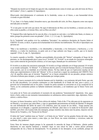 25
"Después me mostró un río limpio de agua de vida, resplandeciente como el cristal, que salía del trono de Dios y
del Cordero". (Vers 1, capitulo 22 Apocalipsis).
Observando clarividentemente el continente de la Antártida, vemos en el futuro, a una humanidad divina
viviendo en gran felicidad.
"Y yo, Juan; vi la Santa ciudad, Jerusalem nueva, que descendía del cielo, de Dios, dispuesta como una esposa
ataviada para su marido".
"Y oí una gran voz del cielo que decía: He aquí el tabernáculo de Dios con los hombres, y morará con ellos; y
ellos serán su pueblo, y el mismo Dios, será su Dios con ellos".
"Y limpiará Dios toda lágrima de los ojos de ellos; y la muerte no será más; y no habrá más llanto, ni clamor, ni
dolor; porque las primeras cosas son pasadas". (Vers. 1, 2, 3, 4, cap. 21, Apocalipsis).
En la "Antártida" solo podrán vivir los verdaderos "Iniciados", los auténticos discípulos de Nuestro Señor el
CRISTO. El resto, es decir, el grueso de la humanidad irá al abismo inevitablemente. Por ello el Apocalipsis nos
advierte así:
"Mas a los tenebrosos e incrédulos, a los abominables y homicidas, a los fornicarios y hechiceros, y a los
idólatras, y a todos los mentirosos, su parte será en el lago ardiente con fuego y azufre, que es la muerte
segunda". (Vers. 8, cap. 21, Apocalipsis).
La muerte segunda es horrible... Aquellas personalidades divorciadas del "Intimo" entregadas al fuego de las
pasiones, se van desintegrando poco a poco en el "Avitchi". El "Avitchi" es un estado de conciencia sumergido,
cuyo centro material de gravitación cósmica, es la Luna negra, llamada por los astrónomos "Lilit".
El Avitchi es un plano de conciencia sumergida. El Avitchi es el lago ardiendo con el fuego pasional. El Avitchi
es un mundo sumergido, "el Abismo". Y es doloroso decirlo, pero la evolución humana fracasó, y la humanidad
está cayendo, casi en su totalidad, en el horrible abismo. No hay duda de que en Capricornio muchas de las
almas que experimentaron el dolor del "abismo" al fin se resuelvan a seguir las enseñanzas del CRISTO. Pero
¡Ay! de aquellas almas que al iniciarse "Sagitario" no se hayan arrepentido de sus pecados, porque entonces
volverán al abismo para siempre, y serán atormentadas por siempre jamás.
Así pues, el nuevo escenario de la evolución humana será la Antártida, y un continente del polo Norte, que aún
no ha sido descubierto. Los actuales continentes se irán hundiendo en el fondo del mar, poco a poco; y el
porvenir de la humanidad está en los polos. Cuando los polos actuales se conviertan en el eje ecuatorial de la
Tierra, ya los continentes polares se hallarán totalmente eterizados, y así tendremos que la futura Tierra será
etérica.
Los polos de la Tierra son actualmente el escenario de una poderosa "transmutación" alquimista. Aire, agua,
tierra y hielo, están en este momento transmutándose en substancias etérico-materiales; algo, dijéramos, físico-
etérico, o etérico-físico.
Así pues, la futura Jerusalem, será la Tierra etérica de mañana. Todo el día 17 ha sido para mi de esperanzas en
mi libertad, y veo presos que salen libres, y sigo yo aguardando pacientemente mi boleta de libertad. El abogado
me está defendiendo del delito de sanar a los enfermos, pues me acusan de ese delito... Tengo puestas mis
esperanzas en el abogado, y aguardo pacientemente mi libertad. ¡Qué dura es la senda de la Iniciación! ¡Qué
terrible!, pero bien vale la pena toda esta amargura, porque mientras mas duras sean las penas, mayores son las
fiestas de los Templos, y las "fiestas de los Dioses".
El dolor del "justo" también tiene un "limite", y el límite de ese "dolor" son las grandes fiestas del alma. Aquí,
en esta cárcel y entre estos muros y estas rejas, yo Aun Weor, me siento triunfante y victorioso, nada me
acobarda. ¡Soy poderoso!
Estoy lleno de inmensa alegría porque le he arrancado la antorcha de fuego al Bafometo. ¿Quién podría
detenerme en esta marcha luminosa y triunfal? Aquí en esta cárcel he oído a varios presos protestar
enloquecidos de ira y llenos de desesperación. Yo no protesto ni me desespero, ni me acobardo, porque mi
 