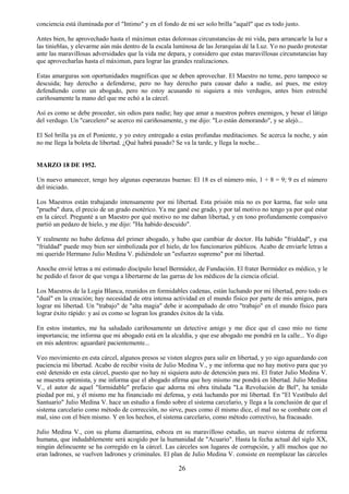 26
conciencia está iluminada por el "Intimo" y en el fondo de mi ser solo brilla "aquél" que es todo justo.
Antes bien, he aprovechado hasta el máximun estas dolorosas circunstancias de mi vida, para arrancarle la luz a
las tinieblas, y elevarme aún más dentro de la escala luminosa de las Jerarquías dé la Luz. Yo no puedo protestar
ante las maravillosas adversidades que la vida me depara, y considero que estas maravillosas circunstancias hay
que aprovecharlas hasta el máximun, para lograr las grandes realizaciones.
Estas amarguras son oportunidades magníficas que se deben aprovechar. El Maestro no teme, pero tampoco se
descuida; hay derecho a defenderse, pero no hay derecho para causar daño a nadie, así pues, me estoy
defendiendo como un abogado, pero no estoy acusando ni siquiera a mis verdugos, antes bien estreché
cariñosamente la mano del que me echó a la cárcel.
Así es como se debe proceder, sin odios para nadie; hay que amar a nuestros pobres enemigos, y besar el látigo
del verdugo. Un "carcelero" se acerco mí cariñosamente, y me dijo: "Lo están demorando", y se alejó...
El Sol brilla ya en el Poniente, y yo estoy entregado a estas profundas meditaciones. Se acerca la noche, y aún
no me llega la boleta de libertad. ¿Qué habrá pasado? Se va la tarde, y llega la noche...
MARZO 18 DE 1952.
Un nuevo amanecer, tengo hoy algunas esperanzas buenas: El 18 es el número mío, 1 + 8 = 9; 9 es el número
del iniciado.
Los Maestros están trabajando intensamente por mi libertad. Esta prisión mía no es por karma, fue solo una
"prueba" dura, el precio de un grado esotérico. Ya me gané ese grado, y por tal motivo no tengo ya por qué estar
en la cárcel. Pregunté a un Maestro por qué motivo no me daban libertad, y en tono profundamente compasivo
partió un pedazo de hielo, y me dijo: "Ha habido descuido".
Y realmente no hubo defensa del primer abogado, y hubo que cambiar de doctor. Ha habido "frialdad", y esa
"frialdad" puede muy bien ser simbolizada por el hielo, de los funcionarios públicos. Acabo de enviarle letras a
mi querido Hermano Julio Medina V. pidiéndole un "esfuerzo supremo" por mi libertad.
Anoche envié letras a mi estimado discípulo Israel Bermúdez, de Fundación. El frater Bermúdez es médico, y le
he pedido el favor de que venga a libertarme de las garras de los médicos de la ciencia oficial.
Los Maestros de la Logia Blanca, reunidos en formidables cadenas, están luchando por mi libertad, pero todo es
"dual" en la creación; hay necesidad de otra intensa actividad en el mundo físico por parte de mis amigos, para
lograr mi libertad. Un "trabajo" de "alta magia" debe ir acompañado de otro "trabajo" en el mundo físico para
lograr éxito rápido: y así es como se logran los grandes éxitos de la vida.
En estos instantes, me ha saludado cariñosamente un detective amigo y me dice que el caso mío no tiene
importancia; me informa que mi abogado está en la alcaldía, y que ese abogado me pondrá en la calle... Yo digo
en mis adentros: aguardaré pacientemente...
Veo movimiento en esta cárcel, algunos presos se visten alegres para salir en libertad, y yo sigo aguardando con
paciencia mi libertad. Acabo de recibir visita de Julio Medina V., y me informa que no hay motivo para que yo
esté detenido en esta cárcel, puesto que no hay ni siquiera auto de detención para mi. El frater Julio Medina V.
se muestra optimista, y me informa que el abogado afirma que hoy mismo me pondrá en libertad. Julio Medina
V., el autor de aquel "formidable" prefacio que adorna mi obra titulada "La Revolución de Bel", ha tenido
piedad por mi, y él mismo me ha financiado mi defensa, y está luchando por mi libertad. En "El Vestíbulo del
Santuario" Julio Medina V. hace un estudio a fondo sobre el sistema carcelario, y llega a la conclusión de que el
sistema carcelario como método de corrección, no sirve, pues como él mismo dice, el mal no se combate con el
mal, sino con el bien mismo. Y en los hechos, el sistema carcelario, como método correctivo, ha fracasado.
Julio Medina V., con su pluma diamantina, esboza en su maravilloso estudio, un nuevo sistema de reforma
humana, que indudablemente será acogido por la humanidad de "Acuario". Hasta la fecha actual del siglo XX,
ningún delincuente se ha corregido en la cárcel. Las cárceles son lugares de corrupción, y allí muchos que no
eran ladrones, se vuelven ladrones y criminales. El plan de Julio Medina V. consiste en reemplazar las cárceles
 