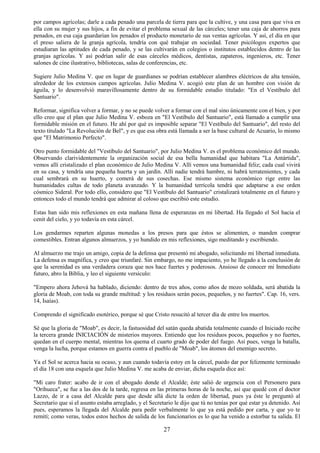 27
por campos agrícolas; darle a cada penado una parcela de tierra para que la cultive, y una casa para que viva en
ella con su mujer y sus hijos, a fin de evitar el problema sexual de las cárceles; tener una caja de ahorros para
penados, en esa caja guardarían los penados el producto monetario de sus ventas agrícolas. Y así, el día en que
el preso saliera de la granja agrícola, tendría con qué trabajar en sociedad. Tener psicólogos expertos que
estudiaran las aptitudes de cada penado, y se las cultivarán en colegios o institutos establecidos dentro de las
granjas agrícolas. Y así podrían salir de esas cárceles médicos, dentistas, zapateros, ingenieros, etc. Tener
salones de cine ilustrativo, bibliotecas, salas de conferencias, etc.
Sugiere Julio Medina V. que en lugar de guardianes se podrían establecer alambres eléctricos de alta tensión,
alrededor de los extensos campos agrícolas. Julio Medina V. acogió este plan de un hombre con visión de
águila, y lo desenvolvió maravillosamente dentro de su formidable estudio titulado: "En el Vestíbulo del
Santuario".
Reformar, significa volver a formar, y no se puede volver a formar con el mal sino únicamente con el bien, y por
ello creo que el plan que Julio Medina V. esboza en "El Vestíbulo del Santuario", está llamado a cumplir una
formidable misión en el futuro. He ahí por qué es imposible separar "El Vestíbulo del Santuario", del resto del
texto titulado "La Revolución de Bel", y es que esa obra está llamada a ser la base cultural de Acuario, lo mismo
que "El Matrimonio Perfecto".
Otro punto formidable del "Vestíbulo del Santuario", por Julio Medina V. es el problema económico del mundo.
Observando clarividentemente la organización social de esa bella humanidad que habitara "La Antártida",
vemos allí cristalizado el plan económico de Julio Medina V. Allí vemos una humanidad feliz; cada cual vivirá
en su casa, y tendría una pequeña huerta y un jardín. Allí nadie tendrá hambre, ni habrá terratenientes, y cada
cual sembrará en su huerto, y comerá de sus cosechas. Ese mismo sistema económico rige entre las
humanidades cultas de todo planeta avanzado. Y la humanidad terrícola tendrá que adaptarse a ese orden
cósmico Sideral. Por todo ello, considero que "El Vestíbulo del Santuario" cristalizará totalmente en el futuro y
entonces todo el mundo tendrá que admirar al coloso que escribió este estudio.
Estas han sido mis reflexiones en esta mañana llena de esperanzas en mi libertad. Ha llegado el Sol hacia el
cenit del cielo, y yo todavía en esta cárcel.
Los gendarmes reparten algunas monedas a los presos para que éstos se alimenten, o manden comprar
comestibles. Entran algunos almuerzos, y yo hundido en mis reflexiones, sigo meditando y escribiendo.
Al almuerzo me trajo un amigo, copia de la defensa que presentó mi abogado, solicitando mi libertad inmediata.
La defensa es magnífica, y creo que triunfaré. Sin embargo, no me impaciento, yo he llegado a la conclusión de
que la serenidad es una verdadera coraza que nos hace fuertes y poderosos. Ansioso de conocer mi Inmediato
futuro, abro la Biblia, y leo el siguiente versículo:
"Empero ahora Jehová ha hablado, diciendo: dentro de tres años, como años de mozo soldada, será abatida la
gloria de Moab, con toda su grande multitud: y los residuos serán pocos, pequeños, y no fuertes". Cap. 16, vers.
14, Isaías).
Comprendo el significado esotérico, porque sé que Cristo resucitó al tercer día de entre los muertos.
Sé que la gloria de "Moab", es decir, la fastuosidad del satán queda abatida totalmente cuando el Iniciado recibe
la tercera grande INICIACIÓN de misterios mayores. Entiendo que los residuos pocos, pequeños y no fuertes,
quedan en el cuerpo mental, mientras los quema el cuarto grado de poder del fuego. Así pues, venga la batalla,
venga la lucha, porque estamos en guerra contra el pueblo de "Moab", los átomos del enemigo secreto.
Ya el Sol se acerca hacia su ocaso, y aun cuando todavía estoy en la cárcel, puedo dar por felizmente terminado
el día 18 con una esquela que Julio Medina V. me acaba de enviar, dicha esquela dice así:
"Mi caro frater: acabo de ir con el abogado donde el Alcalde; éste salió de urgencia con el Personero para
"Orihueca", se fue a las dos de la tarde, regresa en las primeras horas de la noche, así que quedé con el doctor
Lazzo, de ir a casa del Alcalde para que desde allá dicte la orden de libertad, pues ya éste le preguntó al
Secretario que si el asunto estaba arreglado, y el Secretario le dijo que tú no tenías por qué estar ya detenido. Así
pues, esperamos la llegada del Alcalde para pedir verbalmente lo que ya está pedido por carta, y que yo te
remití; como veras, todos estos hechos de salida de los funcionarios es lo que ha venido a estorbar tu salida. El
 