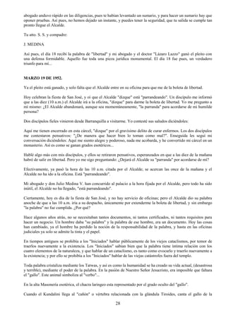 28
abogado anduvo rápido en las diligencias, pues te habían levantado un sumario, y para hacer un sumario hay que
oponer pruebas. Así pues, no hemos dejado un instante, y puedes tener la seguridad, que tu salida se cumple tan
pronto llegue el Alcalde.
Tu atto. S. S. y compadre:
J. MEDINA
Así pues, el día 18 recibí la palabra de "libertad" y mi abogado y el doctor "Lázaro Lazzo" ganó el pleito con
una defensa formidable. Aquello fue toda una pieza jurídica monumental. El día 18 fue pues, un verdadero
triunfo para mí...
MARZO 19 DE 1952.
Ya el pleito está ganado, y solo falta que el Alcalde entre en su oficina para que me de la boleta de libertad.
Hoy celebran la fiesta de San José, y oí que el Alcalde "dizque" está "parrandeando". Un discípulo me informó
que a las diez (10 a.m.) el Alcalde irá a la oficina, "dizque" para darme la boleta de libertad. Yo me pregunto a
mí mismo: ¿El Alcalde abandonará, aunque sea momentáneamente, "la parranda" para acordarse de mi humilde
persona?
Dos discípulos fieles vinieron desde Barranquilla a visitarme. Yo contesté sus saludos diciéndoles:
Aquí me tienen encerrado en esta cárcel, "dizque" por el gravísimo delito de curar enfermos. Los dos discípulos
me contestaron pensativos: "¿De manera que hacer bien lo toman como mal?". Enseguida les seguí mi
conversación diciéndoles: Aquí me siento alegre y poderoso, nada me acobarda, y he convertido mi cárcel en un
monasterio. Así es como se ganan grados esotéricos...
Hablé algo más con mis discípulos, y ellos se retiraron pensativos, esperanzados en que a las diez de la mañana
habré de salir en libertad. Pero yo me sigo preguntando: ¿Dejará el Alcalde su "parranda" por acordarse de mí?
Efectivamente, ya pasó la hora de las 10 a.m. citada por el Alcalde; se acercan las once de la mañana y el
Alcalde no ha ido a la oficina. Está "parrandeando".
Mi abogado y don Julio Medina V. han concurrido al palacio a la hora fijada por el Alcalde, pero todo ha sido
inútil, el Alcalde no ha llegado, "está parrandeando".
Ciertamente, hoy es día de la fiesta de San José, y no hay servicio de oficinas; pero el Alcalde dio su palabra
anoche de que a las 10 a.m. iría a su despacho, únicamente por extenderme la boleta de libertad, y sin embargo
"la palabra" no fue cumplida. ¿Por qué?
Hace algunos años atrás, no se necesitaban tantos documentos, ni tantos certificados, ni tantos requisitos para
hacer un negocio. Un hombre daba "su palabra" y la palabra de ese hombre, era un documento. Hoy las cosas
han cambiado, ya el hombre ha perdido la noción de la responsabilidad de la palabra, y hasta en las oficinas
judiciales ya solo se admite la tinta y el papel.
En tiempos antiguos se prohibía a los "Iniciados" hablar públicamente de los viejos cataclismos, por temor de
traerlos nuevamente a la existencia. Los "Iniciados" sabían bien que la palabra tiene íntima relación con los
cuatro elementos de la naturaleza, y que hablar de un cataclismo, es tanto como evocarlo y traerlo nuevamente a
la existencia; y por ello se prohibía a los "Iniciados" hablar de las viejas catástrofes fuera del templo.
Toda palabra cristaliza mediante los Tatwas, y así es como la humanidad se ha creado su vida actual, (desastrosa
y terrible), mediante el poder de la palabra. En la pasión de Nuestro Señor Jesucristo, era imposible que faltara
el "gallo". Este animal simboliza al "verbo"...
En la alta Masonería esotérica, el chacra laringeo esta representado por el grado oculto del "gallo".
Cuando el Kundalini llega al "cañón" o vértebra relacionada con la glándula Tiroides, canta el gallo de la
 