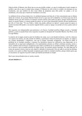 3
Nada ha dicho el Maestro Aun Weor que no sea una terrible verdad, y es que la verdad para el malo siempre es
terrible y por ello es que la verdad causa estragos. El Maestro no solo le dice la verdad a los humanos en sus
enseñanzas, sino que también les dice como deben de prepararse para ellos poder ver, palpar y oír sus
enseñanzas y las cosas que a manera de enseñanza se les dice.
La sabiduría divina se busca dentro de sí, la sabiduría humana está fuera de sí. Este conocimiento que se obtiene
dentro de sí mismo, de su propio Maestro Interno de la fe, (que nace de la sabiduría), esa firmeza que nace de la
sabiduría divina, por ello nosotros no tenemos escuela externa como punto de apoyo, porque nuestro punto de
apoyo es nuestro Intimo, es nuestra piedra de apoyo, así nos lo han transmitido nuestros divinos predecesores,
por ello el Cristo dijo: "Tú eres Pedro y Sobre esta piedra edificaré mi Iglesia"; nuestro punto de apoyo es
nuestra inconmovible piedra o sea nuestro sagrado Intimo y quien se apega a esa piedra (el sexo), jamás caerá al
abismo.
Dos requisitos son indispensables para pertenecer a la Gnosis. Castidad científica (Magia sexual), y Santidad
perfecta, y quien no pueda llenar estos requisitos no podrá ser discípulo del Venerable Maestro Aun Weor, ni de
la Logia Blanca.
La práctica de la magia sexual es para los hombres de coraje, esa es una hazaña de héroes y solo los valerosos
son capaces de realizar, por ello cuando los débiles y pasionarios tratan de practicarla sin lógralo, no culpan a
sus cuerpos desgastados o libidinosos, sino que la niegan, buscando escapatorias. Así tratan de eludir el
problema de la castidad científica y entonces los fornicarios buscan los calificativos mas depravados en la
inmundicia de su argot para endilgárnoslo y los espiritualistas entonces se afilian a distintas escuelas, teorías y
clases; también tratan de buscar escapatorias para eludir el problema de la castidad científica. Estos débiles que
no se atreven o que no pueden practicar la magia sexual, son nuestros peores enemigos. No cabe duda que la
critica de nuestros críticos, tiene un solo objetivo: defender la fornicación. Pero de nada le servirán las distintas
escuelas a las cuales se afilien buscando escapatoria para eludir la castidad científica, porque donde quiera que
se encuentren, les seguirá el ojo del Cordero por haberle prostituido su templo.
Que la paz más profunda reine en vuestro corazón.
JULIO MEDINA V.
 