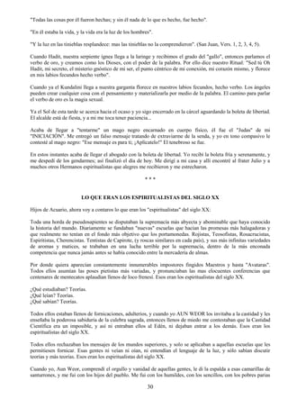 30
"Todas las cosas por él fueron hechas; y sin él nada de lo que es hecho, fue hecho".
"En él estaba la vida, y la vida era la luz de los hombres".
"Y la luz en las tinieblas resplandece: mas las tinieblas no la comprendieron". (San Juan, Vers. 1, 2, 3, 4, 5).
Cuando Hadit, nuestra serpiente ígnea llega a la laringe y recibimos el grado del "gallo", entonces parlamos el
verbo de oro, y creamos como los Dioses, con el poder de la palabra. Por ello dice nuestro Ritual: "Sed tú Oh
Hadit, mi secreto, el misterio gnóstico de mi ser, el punto céntrico de mi conexión, mi corazón mismo, y florece
en mis labios fecundos hecho verbo".
Cuando ya el Kundalini llega a nuestra garganta florece en nuestros labios fecundos, hecho verbo. Los ángeles
pueden crear cualquier cosa con el pensamiento y materializarla por medio de la palabra. El camino para parlar
el verbo de oro es la magia sexual.
Ya el Sol de esta tarde se acerca hacia el ocaso y yo sigo encerrado en la cárcel aguardando la boleta de libertad.
El alcalde está de fiesta, y a mi me toca tener paciencia...
Acaba de llegar a "tentarme" un mago negro encarnado en cuerpo físico, él fue el "Judas" de mi
"INICIACIÓN". Me entregó un falso mensaje tratando de extraviarme de la senda, y yo en tono compasivo le
contesté al mago negro: "Ese mensaje es para ti; ¡Aplícatelo!" El tenebroso se fue.
En estos instantes acaba de llegar el abogado con la boleta de libertad. Yo recibí la boleta fría y serenamente, y
me despedí de los gendarmes; así finalizó el día de hoy. Me dirigí a mi casa y allí encontré al frater Julio y a
muchos otros Hermanos espiritualistas que alegres me recibieron y me estrecharon.
* * *
LO QUE ERAN LOS ESPIRITUALISTAS DEL SIGLO XX
Hijos de Acuario, ahora voy a contaros lo que eran los "espiritualistas" del siglo XX:
Toda una horda de pseudosapientes se disputaban la supremacía más abyecta y abominable que haya conocido
la historia del mundo. Diariamente se fundaban "nuevas" escuelas que hacían las promesas más halagadoras y
que realmente no tenían en el fondo más objetivo que los portamonedas. Rojistas, Teosofistas, Rosacrucistas,
Espiritistas, Cherencistas. Tentistas de Capirote, (y roscas similares en cada país), y sus más infinitas variedades
de aromas y matices, se trababan en una lucha terrible por la supremacía, dentro de la más enconada
competencia que nunca jamás antes se había conocido entre la mercadería de almas.
Por donde quiera aparecían constantemente innumerables impostores fingidos Maestros y hasta "Avataras".
Todos ellos asumían las poses pietistas más variadas, y pronunciaban las mas elocuentes conferencias que
centenares de mentecatos aplaudían llenos de loco frenesí. Esos eran los espiritualistas del siglo XX.
¿Qué estudiaban? Teorías.
¿Qué leían? Teorías.
¿Qué sabían? Teorías.
Todos ellos estaban llenos de fornicaciones, adulterios, y cuando yo AUN WEOR los invitaba a la castidad y les
enseñaba la poderosa sabiduría de la culebra sagrada, entonces llenos de miedo me contestaban que la Castidad
Científica era un imposible, y así ni entraban ellos al Edén, ni dejaban entrar a los demás. Esos eran los
espiritualistas del siglo XX.
Todos ellos rechazaban los mensajes de los mundos superiores, y solo se aplicaban a aquellas escuelas que les
permitiesen fornicar. Esas gentes ni veían ni oían, ni entendían el lenguaje de la luz, y sólo sabían discutir
teorías y más teorías. Esos eran los espiritualistas del siglo XX.
Cuando yo, Aun Weor, comprendí el orgullo y vanidad de aquellas gentes, le di la espalda a esas camarillas de
santurrones, y me fui con los hijos del pueblo. Me fui con los humildes, con los sencillos, con los pobres parias
 