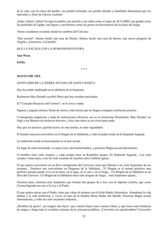 31
de la vida, con los hijos del pueblo: ese pueblo torturado, ese pueblo abatido y humillado diariamente por los
malvados, y lleno de euforia, exclamé:
¡Señor ¡Señor! ¡Señor! he aquí tu pueblo, tan sencillo y tan sabio como el signo de ACUARIO, tan grande como
las pirámides de Egipto, tan fogoso y tan heroico como las gestas revolucionarias de los hijos del fuego.
Ahora si podemos exclamar desde las cumbres del Calvario:
"Deo juvanti". Hemos hecho una raza de Dioses. Hemos hecho una raza de héroes, una nueva progenie de
Ángeles. ¡Guerreros, a la batalla!
QUE LA PAZ SEA CON LA HUMANIDAD ENTERA.
Aun Weor.
FINIS
* * *
MAYO 9 DE 1952.
SANTUARIO DE LA SIERRA NEVADA DE SANTA MARTA.
Hoy he estado meditando en la sabiduría de la Serpiente.
Realmente Max Heindel escribió libros que hoy resultan anticuados.
El "Concepto Rosacruz del Cosmos", no le sirve a nadie.
Paginas y paginas enteras, llenas de teoría y más teorías que no llegan a ninguna conclusión práctica.
Cosmogonías ampulosas y nada de realizaciones efectivas, ese es el misticismo Heindelista. Max Heindel, no
llegó a ser Maestro de misterios mayores, y hoy esas obras ya no sirven para nada.
Hay que ser práctico, querido lector; no mas teorías, no más vaguedades.
El hombre necesita convertirse en el Dragón de la Sabiduría, y todo el poder reside en la Serpiente Sagrada.
La redención reside exclusivamente en el acto sexual.
En lugar de estar teorizando, es mejor tener una buena hembra, y practicar Magia-sexual diariamente.
El hombre tiene siete cuerpos, y cada cuerpo tiene su Kundalini propio. Su Serpiente Sagrada... Los siete
cuerpos vienen pues, a ser las siete escamas de nuestras siete Culebras ígneas.
El que quiere convertirse en un Dios omnipotente del Universo, tiene que libertar a sus siete Serpientes de sus
escamas... Entonces nos convertimos en Dragones de la Sabiduría... El Dragón es el animal pictórico mas
perfecto, porque puede vivir en la tierra, en el agua, en el aire y en el fuego... Un Dragón de la Sabiduría es un
Dios del Universo. Un Dragón de la Sabiduría tiene siete lenguas de fuego... siete Serpientes ígneas...
Nosotros pues, tenemos siete Serpientes que forman dos grupos de a tres, con la séptima Culebra, que como
Corona Sagrada nos une a la Ley y al Padre.
El que quiera unirse con el Padre, tiene que vibrar al unísono con la Gran Madre Naturaleza. Abandonar la vida
urbana y la vida artificiosa, y volver al seno de la bendita Diosa Madre del Mundo. Practicar Magia sexual
intensamente, y subir los siete escalones ardientes...
¡Hombres de genio!, ¡no tengáis mas hijos!, que vuestros hijos sean vuestros libros, y qué éstos sean fortalezas
de sangre y fuego ante el veredicto solemne de la conciencia pública. ¡Convertios en superhombres! Convertios
 