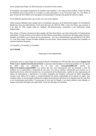 33
erecto, porque para llegar a la Alta Iniciación, se necesita ser bien macho.
El Kundalini solo pueden despertarlo los hombres bien hombres, y las mujeres bien hembras. Todos los libros
de Ocultismo que se han escrito en el mundo, ya están anticuados y ya no sirven para nada. Yo, Aun Weor, el
gran Avatara de ACUARIO, le he entregado a la humanidad el mensaje más grande de todos los siglos.
Si los Imbéciles quieren reírse, que se rían, eso a mi no me importa.
Ahora estamos hablando claro, porque este es el momento más grave de la Historia del mundo. En Colombia ha
habido dos clases de espiritualismo. El de antes del nueve de Abril de 1948, y el de Aun Weor, que comenzó el
9 de Abril de 1948, cuando todas las "gallinas" del Rosacrucismo, Teosofísmo y del Espiritismo, huían
despavoridas...
Pino, Rojas y Cherenzi, formaron la farsa aquella, del falso Kout-Humi, que tanto desacredito al Espiritualismo
colombiano. El aula de Pino en Cali fabricó al falso Mesías, Israel Rojas, el precursor del mago negro Cherenzi,
llenaban sus bolsillos con el dinero de sus parroquianos... Ese fue el espiritualismo que precedió al 9 de Abril.
Yo, Aun Weor tengo el honor de haber acabado con esas farsas. Ahora estamos los Gnósticos de Colombia, en
nuestras trincheras de guerra.
¡A la batalla! ¡A la batalla! ¡A la batalla!
AUN WEOR
<hasta aquí el texto digitalizado>
El presente texto es copia íntegra de la primera edición Colombiana de 1952 del libro del maestro Samael Aun
Weor titulado Apuntes Secretos de un Gurú. La presente edición digital se terminó de preparar el 5 de Agosto
de 2002 para ser publicada en el sitio web www.gnosis2002.com (mirror en:
http://www.iespana.es/gnosis2002). Los autores del sitio web respondemos ante las jerarquías y ante los
hombres de la autenticidad e integridad de esta obra. Los únicos cambios introducidos por nosotros en la
digitalización de las obras del maestro son: La acentuación de las Mayúsculas, cambio de usos anglosajones de
signos de interrogación y admiración a la norma ortográfica del Español, corrección de faltas ortográficas
excepto voces típicas de la región, y excepcionalmente de erratas comprobadas de la edición en papel. Ante
cualquier duda, en nuestra página publicamos amplia documentación del proceso de digitalización de cada libro
y sus circunstancias particulares. Si piensa que el texto que ha llegado a sus manos pudiese estar alterado, en
nuestra web puede descargar una copia fiable. Todas las descargas son gratuitas.
 