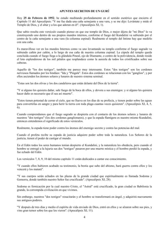 4
APUNTES SECRETOS DE UN GURÚ
Hoy 25 de Febrero de 1952, he estado meditando profundamente en el sentido esotérico que encierra el
Capítulo 11 del Apocalipsis: "Y me fue dada una caña semejante a una vara, y se me dijo: Levántate y mide el
Templo de Dios, y el altar y a los que adoran en él". (Apocalipsis XI, 1).
Que sabio resulta este versículo cuando pienso en que ese templo de Dios, o mejor dijera de "mi Dios" lo va
construyendo uno dentro de sus propios mundos internos, conforme el fuego del Kundalini va subiendo por el
centro de la caña semejante a una vara (la columna espinal). Realmente el templo del Intimo hay que medirlo
con una caña.
Es maravilloso ver en los mundos Internos como va uno levantando su templo conforme el fuego sagrado va
subiendo cañón por cañón, a lo largo de esa caña de nuestra columna espinal. La cúpula del templo queda
concluida cuando el fuego llega a la glándula Pineal, ojo de Diamante, o centro de la polividencia, donde reside
el loto esplendoroso de los mil pétalos que resplandece como la aureola de todos los cristificados sobre sus
cabezas.
Aquello de "los dos testigos", también me parece muy interesante. Estos "dos testigos" son los cordones
nerviosos llamados por los hindúes: "Ida y "Pingalá". Estos dos cordones se relacionan con los "ganglios", y por
ellos ascienden los átomos solares y lunares de nuestro sistema seminal.
"Estas son las dos olivas y los dos candeleros que están delante del Dios de la tierra".
"Y si alguno les quisiera dañar, sale fuego de la boca de ellos, y devora a sus enemigos: y si alguno les quisiera
hacer daño es necesario que él sea así muerto".
"Estos tienen potestad de cerrar el cielo, que no llueva en los días de su profecía, y tienen poder sobre las aguas
para convertirlas en sangre y para herir la tierra con toda plaga cuantas veces quisieren". (Apocalipsis XI, 4, 5,
6).
Cuando comprendamos que el fuego sagrado se despierta con el contacto de los átomos solares y lunares de
nuestros "dos testigos" (los dos cordones ganglionares), y que la espada flamígera es nuestro mismo Kundalini,
entonces entendemos el significado de estos versículos.
Realmente, la espada tiene poder contra los átomos del enemigo secreto y contra las potencias del mal.
Cuando el profeta recibe su espada de justicia adquiere poder sobre toda la naturaleza. Los Señores de la
justicia, tienen el poder de castigar el mundo.
En el Edén todos los seres humanos tenían despierto el Kundalini, y la naturaleza les obedecía, pero cuando el
hombre se entregó a la lujuria sus dos "testigos" pasaron por una muerte mística y el hombre perdió la espada, y
fue echado del Edén.
Los versículos 7, 8, 9, 10 del mismo capítulo 11 están dedicados a cantar ese conocimiento.
"Y cuando ellos hubieren acabado su testimonio, la bestia que sube del abismo, hará guerra contra ellos y los
vencerá y los matará".
"Y sus cuerpos serán echados en las plazas de la grande ciudad que espiritualmente es llamada Sodoma y
Gomorra, donde también nuestro Señor fue crucificado". (Apocalipsis XI, 28).
Sodoma es fornicación por la cual nuestro Cristo, el "Astral" está crucificado, la gran ciudad es Babilonia la
grande, la corrompida civilización en que vivimos.
Sin embargo, nuestros "dos testigos" resucitarán y el hombre se transformará en ángel, y adquirirá nuevamente
sus antiguos poderes.
"Y después de tres días y medio el espíritu de vida enviado de Dios, entró en ellos y se alzaron sobre sus pies, y
vino gran temor sobre los que los vieron". (Apocalipsis XI, 11).
 