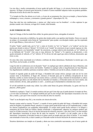 5
Los tres días y medio corresponden al tercer grado del poder del fuego, y a la tercera Iniciación de misterios
mayores. Al llegar a la tercera gran Iniciación, el astral o Crestos mediador adquiere todos sus poderes perdidos.
(Resucita al tercer día de entre los muertos.
"Y el templo de Dios fue abierto en el cielo, y el arca de su testamento fue vista en su templo, y fueron hechos
relámpagos y voces y truenos, y terremotos y grande granizo". (Apocalipsis XI, 19).
Éstas han sido hoy mis meditaciones, y pienso así: ¡Qué necios son los hombres! : si ellos supieran lo que
pierden cuando van a fornicar, en lugar de ir riendo, irían llorando.
26 DE FEBRERO DE 1952.
Aquí en Ciénaga, el día ha estado bien cálido, las gentes parecen locas, entregadas al carnaval.
Esta época de carnavales es diabólica, las gentes dan rienda suelta a sus apetitos más brutales. Estuve en casa de
un amigo y le recomendé cierta forma de "amonestación" para ayudar a un discípulo traidor, que fue expulsado
de la Logia Blanca, y hora está en el "Avitchi".
El pobre "Judas", perdió todo, por la "ira", y entro al Avitchi. La "ira", la "lujuria", y la "codicia" son las tres
puertas por donde se entra al "abismo". El Avitchi es un "estado" de conciencia al que se puede ingresar en vida.
MI amigo ingresó a ese lamentable "estado" de conciencia, y aunque todavía está encarnado, su "yo" inferior ya
es un habitante del "Avitchi". Este caso es muy doloroso. Su "íntimo" o Yo superior ya desencarnó, y solo
queda animando al vehículo, el "yo" inferior. El Yo divino de todo aquel que entra al abismo, desencarna: que
triste es esto.
En estos días estoy encerrando en el abismo a millones de almas demoníacas. Realmente la misión que a mí,
Aun Weor, me ha tocado, es terrible.
Larga ha sido mi conferencia con mi discípulo "Juan"; le expliqué que toda la sabiduría de Juan el Bautista, está
encerrada dentro del cuerpo etérico del hombre. También le expliqué sobre el degollamiento de Juan Bautista.
Ese degollamiento simbólico pertenece al primer cañón o Vértebra cervical de la cabeza, situada en la nuca.
Cuando el segundo grado de poder del fuego, o Kundalini del cuerpo etérico, (porque cada uno de los siete
cuerpos tiene su Kundalini), al llegar allí, entonces el Iniciado pasa por la simbólica decapitación de Juan
Bautista; cambia su mente terrenal por una mente etérica y celestial, le deja a Salomé (la humanidad) su cabeza
inmunda para que dance con ella delante del rey Herodías (el mundo), y el Iniciado asume una nueva mente, una
mente celestial y divina. ¡Qué grandioso es esto!... ¡Lástima que la humanidad no entienda estas cosas!
El sol del mediodía ha estado muy cálido. Las calles están llenas de gentes disfrazadas. La gente está loca de
placeres. ¡Pobre gente!
También le expliqué a "Juan" el sentido esotérico del por qué Cristo dijo que él podía destruir el templo de Dios,
y en tres días reconstruirlo. Y le expliqué también por qué los dos testigos del Apocalipsis resucitaron a los tres
días y medio, y por qué Cristo resucitó a los tres días de entre los muertos.
"Juan" es un discípulo muy fiel, y me escucha con sincera devoción.
Nuestro cuerpo astral es nuestro "Crestos", y cuando el tercer grado de poder del fuego, o Kundalini del cuerpo
astral ha llegado a la glándula Pineal, entonces el cuerpo astral queda hecho todo un sol resplandeciente, y todos
los chacras resplandecen con resplandor indescriptible. El cuerpo astral queda hecho entonces a la Imagen y
semejanza del divino Rabí de Galilea; Queda cristificado y estigmatizado; adquiere los antiguos poderes que
tenia en el Edén (resucita). Esta es la tercera Iniciación de misterios mayores, y por ello Cristo y los dos testigos
del Apocalipsis resucitaron al tercer día de entre los muertos. Y en cuanto a lo del templo, esto es muy
interesante: ciertamente el Iniciado levanta en el plano astral un templo para que oficie el Intimo. Y ese templo
esta terminado al tercer día, es decir cuando ya el Iniciado recibe la tercera Iniciación de misterios mayores.
Nosotros destruimos ese templo en el pasado y ahora nos toca construirlo nuevamente, con el tercer grado de
 