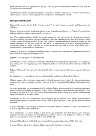 6
poder del fuego. Esto es el significado del por qué Cristo dijo que él podía destruir el templo de Dios, y en tres
días reconstruirlo nuevamente.
Cuando nuestro Crestos resucita con la tercera Iniciación de misterios mayores nos volvemos omniscientes y
omnipotentes, y todos los luminosos poderes del cuerpo astral entran en plena actividad.
27 DE FEBRERO DE 1952.
Realmente los cuerpos astrales de los "muertos vivientes" son tan fríos como la muerte, tan helados como los
cadáveres.
Muertos vivientes son todos aquellos que aún no se han fusionado con el Intimo. Los "Maestros" somos llamas
de fuego ardiente, y nuestros cuerpos astrales son ígneos...
Hoy 27 he estado meditando también en las alas ígneas. Yo creía que las alas de los ángeles era asunto
puramente pictórico, pero ya mi concepto cambió ante los hechos reales del mundo astral. Ciertamente, cuando
el fuego sagrado del cuerpo astral ha llegado a las vértebras o cañones del cuerpo astral relacionadas con los
chacras pulmonares, el "Iniciado" recibe las "alas ígneas"; y realmente recibe un par de alas pequeñas que lo
caracterizan como un Ángel. Entonces se le dan enseñanzas especiales al adepto relacionadas con el
funcionamiento y movimiento del cuerpo astral.
También se le enseña al Iniciado a conocer la diferencia existente entre los hombres de temperamento eléctrico,
y los hombres de temperamento magnético, etc.
El poder de las "alas ígneas" es muy interesante.
Es una belleza el cuerpo astral de un cristificado; la herida de su costado es honda y profunda, y sus estigmas de
pies, manos, sitios de la flagelación, y corona de espinas, le dan al cuerpo astral esa divina belleza del mártir del
Gólgota.
El fuego del Kundalini tiene que subir a través de 33 cañones relacionados con 33 cámaras sagradas del mundo
astral.
En cada cámara se vive una fiesta: estas son las fiestas de los templos, y las fiestas de los Dioses.
El fuego sagrado sube, practicando magia sexual, y viviendo una vida santa. A través de esfuerzos supremos de
magia-sexual, vamos atravesando triunfantes cada una de las 33 cámaras de la Gran Logia Masónica del plano
astral.
He estado comentando con mi esposa-sacerdotisa la obra de Miguel. Realmente detrás de esta gigantesca misión
que se me ha encomendado, cual es meter en el Avitchi a millones de almas perversas, está Miguel, el gran
Príncipe de los hijos de la Luz, y los grandes Logos Planetarios. Miguel dirige, y yo ejecuto las órdenes que
recibo directamente de mi Padre Samael.
Ciertamente, hay dos clases de Maestros, los que dirigen y los que dominan. En el pasado, Miguel combatió
personalmente contra los demonios, ahora dirige como un gran arquitecto la obra que yo Aun Weor estoy
realizando.
A través del tiempo se elevó Miguel de dominador a dirigente. "Daniel" el profeta de Dios ya había profetizado
esto en los siguientes versículos bíblicos.
"Y en aquel tiempo se levantará Miguel, el gran príncipe que está por los hijos de tu pueblo; y será tiempo de
angustia cual nunca fue después que hubo gente hasta entonces: más en aquel tiempo será libertado tú pueblo;
Todos los que se hallaren escritos en el libro". (Daniel XII, 11).
Ese pueblo libertado es el pueblo de la luz, la humanidad buena, que está escrita en el libro de la vida.
Y luego, hablando Daniel de la selección del personal, y del Avitchi, dice lo siguiente:
 