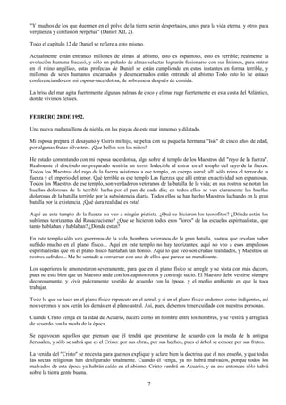 7
"Y muchos de los que duermen en el polvo de la tierra serán despertados, unos para la vida eterna. y otros para
vergüenza y confusión perpetua" (Daniel XII, 2).
Todo el capítulo 12 de Daniel se refiere a esto mismo.
Actualmente están entrando millones de almas al abismo, esto es espantoso, esto es terrible; realmente la
evolución humana fracasó, y sólo un puñado de almas selectas lograrán fusionarse con sus Íntimos, para entrar
en el reino angélico, estas profecías de Daniel se están cumpliendo en estos instantes en forma terrible, y
millones de seres humanos encarnados y desencarnados están entrando al abismo Todo esto lo he estado
conferenciando con mi esposa-sacerdotisa, de sobremesa después de comida.
La brisa del mar agita fuertemente algunas palmas de coco y el mar ruge fuertemente en esta costa del Atlántico,
donde vivimos felices.
FEBRERO 28 DE 1952.
Una nueva mañana llena de niebla, en las playas de este mar inmenso y dilatado.
Mi esposa prepara el desayuno y Osiris mi hijo, se pelea con su pequeña hermana "Isis" de cinco años de edad,
por algunas frutas silvestres. ¡Que bellos son los niños!
He estado comentando con mi esposa sacerdotisa, algo sobre el templo de los Maestros del "rayo de la fuerza".
Realmente el discípulo no preparado sentiría un terror Indecible al entrar en el templo del rayo de la fuerza.
Todos los Maestros del rayo de la fuerza asistimos a ese templo, en cuerpo astral; allí sólo reina el terror de la
fuerza y el imperio del amor. Qué terrible es ese templo Las fuerzas que allí entran en actividad son espantosas.
Todos los Maestros de ese templo, son verdaderos veteranos de la batalla de la vida; en sus rostros se notan las
huellas dolorosas de la terrible lucha por el pan de cada día; en todos ellos se ven claramente las huellas
dolorosas de la batalla terrible por la subsistencia diaria. Todos ellos se han hecho Maestros luchando en la gran
batalla por la existencia. ¡Qué dura realidad es esta!
Aquí en este templo de la fuerza no veo a ningún pietista. ¿Qué se hicieron los teosofitos? ¿Dónde están los
sublimes teorizantes del Rosacrucismo? ¿Que se hicieron todos esos "loros" de las escuelas espiritualistas, que
tanto hablaban y hablaban? ¿Dónde están?
En este templo sólo veo guerreros de la vida, hombres veteranos de la gran batalla, rostros que revelan haber
sufrido mucho en el plano físico... Aquí en este templo no hay teorizantes; aquí no veo a esos ampulosos
espiritualistas que en el plano físico hablaban tan bonito. Aquí lo que veo son crudas realidades, y Maestros de
rostros sufridos... Me he sentado a conversar con uno de ellos que parece un mendicante.
Los superiores le amonestaron severamente, para que en el plano físico se arregle y se vista con más decoro,
pues no está bien que un Maestro ande con los zapatos rotos y con traje sucio. El Maestro debe vestirse siempre
decorosamente, y vivir pulcramente vestido de acuerdo con la época, y el medio ambiente en que le toca
trabajar.
Todo lo que se hace en el plano físico repercute en el astral, y si en el plano físico andamos como indigentes, así
nos veremos y nos verán los demás en el plano astral. Así, pues, debemos tener cuidado con nuestras personas.
Cuando Cristo venga en la edad de Acuario, nacerá como un hombre entre los hombres, y se vestirá y arreglará
de acuerdo con la moda de la época.
Se equivocan aquellos que piensan que él tendrá que presentarse de acuerdo con la moda de la antigua
Jerusalén, y sólo se sabrá que es el Cristo: por sus obras, por sus hechos, pues el árbol se conoce por sus frutos.
La venida del "Cristo" se necesita para que nos explique y aclare bien la doctrina que él nos enseñó, y que todas
las sectas religiosas han desfigurado totalmente. Cuando él venga, ya no habrá malvados, porque todos los
malvados de esta época ya habrán caído en el abismo. Cristo vendrá en Acuario, y en ese entonces sólo habrá
sobre la tierra gente buena.
 