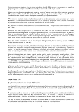8
Otro comentario que hacíamos con mi esposa-sacerdotisa después del desayuno, y en momentos en que ella se
preparaba para ir a comprar comestibles al mercado, se relacionaba con la magia-sexual.
Ciertos perversos demonios tentadores del Astral me "tentaron" anoche con el culto fálico tenebroso que enseña
Cherenzi en su libro titulado "El Kundalini" o "la serpiente ígnea de nuestros mágicos poderes". Dichos
demonios llevaban cuernos sobre la frente y me hablaban en los siguientes términos:
"Así como vos practicáis magia-sexual está muy mal, vos podéis derramar el semen y siempre sube vuestro
Kundalini". Así hablaron los demonios tentadores y yo les contesté en la siguiente forma: "Hacedlo vosotros así,
pero yo sigo mis prácticas como voy, porque soy miembro de la Logia-Blanca".
Los demonios se retiraron entonces vencidos: quisieron hacerme caer, y se equivocaron como se equivocó Javhe
con Cristo.
El abismo está lleno, de equivocados. La naturaleza es muy sabia, y si bien es cierto que puso en el hombre
canales seminíferos para eyacular o expulsar el semen a fin de que el hombre pudiera reproducir su especie y
hacer su aprendizaje de hombre, entre los hombres, también es cierto y muy cierto que la naturaleza puso
alrededor de la columna espinal, sus dos canales espermáticos para que el hombre pudiera hacer subir su semen
hacia arriba, hacia la cabeza, a fin de que pudiera hacer su aprendizaje de ángel.
Estos dos canales espermáticos son los "dos testigos" del Apocalipsis, las dos olivas, y los dos candeleros
delante del trono de Dios, (el INTIMO).
Cuando estos dos testigos resucitan, el hombre se hace ángel. Nosotros los magos blancos, también gozamos la
hembra, pero la gozamos sabiamente sin perjudicarnos; nosotros introducimos el miembro en la vagina de la
mujer, y en lugar de expulsar el semen, lo hacemos subir hacia arriba, hacia la cabeza, retirándonos a tiempo
antes del espasmo, para evitar el derrame de esa sustancia maravillosa de nuestro semen cristónico.
El deseo refrenado hace subir nuestra energía seminal por los canales espermáticos hasta la cabeza o Cáliz
Sagrado del Iniciado. Así es como despertamos nuestro Kundalini y nos convertimos en ángeles. Ya nosotros
nos cansamos de ser burros de reproducción y a través de tantas millonadas de años, ya hicimos nuestro
aprendizaje de hombre, y ahora queremos algo mejor, queramos hacer nuestro aprendizaje de ángeles, queremos
ser ANGELES, y la madre naturaleza es tan sabia, que nos dio nuestros dos candeleros para que los encendamos
delante del trono de Dios (el Intimo).
¡Creo que ya los humanos hemos sufrido demasiado, y que tenemos derecho a ser ángeles, queremos la
felicidad, necesitamos ser ángeles dichosos y felices! ¡No más dolor! ¡No más amargura! ¡Venga la felicidad!....
Que forniquen los demonios, que despierten su Kundalini negativamente, que forniquen los cherencistas, si así
les place; pero nosotros, los miembros de la Logia-Blanca, jamás, nunca jamás, ni fornicamos ni fornicaremos,
porque nosotros seguimos el sendero de la Santidad, y de la Castidad perfectas.
MARZO 1 DE 1952.
Hoy he estado meditando en el misterio del Bafometo.
Anoche recibí cierto grado secreto, y las fiestas de los templos fueron solemnes con tal motivo. Lo curioso de tal
caso fue que los magos negros, llenos de odio, comentaban lo de mi grado diciendo que yo estaba "robándoles a
ellos".
Y realmente, espada en mano me ha tocado combatirlos para arrancarles los grados esotéricos de mi columna
espinal. El cielo se torna por asalto. Hay que arrancarle la luz a las tinieblas. La sabiduría se elabora con la
sapiencia del pecado y el vértigo del absoluto. La rosa elabora su perfume con el lodo de la tierra.
Así pues, el misterio del Bafometo es un misterio de alquimia. Entre los cuernos del diablo brilla la antorcha del
verbo. Hay que robarle al diablo el fuego del cielo, porque el diablo es Dios a la inversa.
 