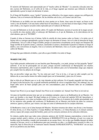 9
El misterio del Bafometo está representado por el "macho cabrío de Mendes". La antorcha colocada entre los
dos cuernos del Bafometo, es el verbo de la vida, es el fuego sagrado que tenemos que robárselo al diablo,
aprendiendo a gozar la mujer sin derramar el semen.
Es el fuego del Kundalini, cuyos “grados” tenemos que robárselos a los magos negros, aunque nos califiquen de
ladrones. Este es el misterio del Bafometo. De las tinieblas sale la luz y el Cosmos sale del Caos.
El Bafometo es un diablo con una estrella de cinco puntas en su frente, tiene senos de mujer, un brazo es de
varón y otro de hembra. Con una mano señala hacia la luna blanca, y con otra hacia la luna negra; el bajo vientre
está velado, y los órganos sexuales están expresados por el Caduceo de Mercurio.
La cara del Bafometo es la de un macho cabrio. El cuadro del Bafometo encierra el secreto de la magia sexual.
La estrella de cinco puntas sobre el entrecejo del Bafometo es el ojo de Brahama, es la clarividencia de los
clarividentes, que es el "INTIMO".
Cuando el alma se fusiona con el Intimo, brilla la estrella de cinco puntas sobre su frente; y la unión con el
Intimo sólo se consigue aprendiendo a gozar la mujer sin derramar el semen. Así se le roba la antorcha de fuego
al Bafometo. Así se le roba el fuego al diablo, porque al conectarnos sexualmente con la mujer nos llenamos del
fuego terrible de la pasión carnal, y entonces, reteniendo el semen y dominando la pasión le robamos el fuego al
diablo y nos convertimos en ángeles. Este es el misterio del Bafometo. Este es el oculto significado del macho
cabrío de Mendes.
El fuego hay que robárselo al diablo, y por ello es que el diablo vive entre el fuego.
MARZO 2 DE 1952.
Ayer había pensado embarcarme en una lanchita para Barranquilla, y no pude, porque mi hija pequeña "Ipatía"
enfermó. A mí me ha preocupado eso un poco, porque necesito conferenciar en Barranquilla con muchos
Hermanos espiritualistas, pero si quiero cumplir bien mis deberes para con la humanidad, tengo que empezar
por cumplir bien los deberes de mi hogar.
Hay un proverbio vulgar que dice: "La ley entra por casa". Esa es la ley, y el que no sabe cumplir con los
deberes de su casa mucho menos los sabrá cumplir para con la humanidad, y para con el Cosmos.
Qué se diría de un Maestro que se va de viaje dejando un hijo enfermo. En el pasado engendré mis hijos antes
de lograr la alta Iniciación; hoy ya quedé totalmente prohibido de volver a engendrar hijos. Sin embargo, hoy mi
hogar debe servir de buen ejemplo para con mis conciudadanos, pues un Maestro debe ser un ciudadano
ejemplar.
Samael Aun Weor es ya un ángel; Samael Aun Weor es mi verdadero ser: Samael Aun Weor es mi real ser.
Así pues mi humilde persona tiene que ser un ciudadano ejemplar, pues es un Bodhisattwa de un Maestro. Así
pues, soy hombre y soy ángel. Mi ángel trabaja en el Cosmos, es el jinete del capitulo XIX del Apocalipsis, y
yo, su Bodhisattwa, vivo como un hombre entre los hombres. Esto es el misterio de la doble personalidad, uno
de los misterios más grandes del ocultismo; El Bodhisattva de un Maestro está hecho de todos los extractos
anímicos, ígneos y etéricos, que vienen a ser algo así como el substractum de los cuerpos inferiores.
El Bodhisattva viene a ser el alma humana del Maestro. Nosotros tenemos dos almas: una divina y otra humana.
El alma divina, es el Alma Espíritu o Cuerpo Búdhico del Maestro; y el Alma-Humana es el extracto anímico
etérico e ígneo del cuerpo causal del hombre, junto con los extractos anímicos de los vehículos inferiores.
En síntesis, podría decir que todos estos extractos anímicos del ALMA humana expresándose a través de los
cuerpos mental, astral y etérico, es lo que llamamos el BODHISATTVA de un Maestro, el cual vive como un
hombre entre los hombres, cuando está encarnado en un cuerpo físico. Así se dice que Buddha después de haber
entrado al Nirvana, envió a su Bodhisattwa para que terminara su obra. y su Bodhisattwa terminó la obra o la
maravilla, bajo la dirección de un instructor interno llamado SANKARACHAPYA, "SANKARA" era un rayo
de la Luz primitiva era una llama.
 
