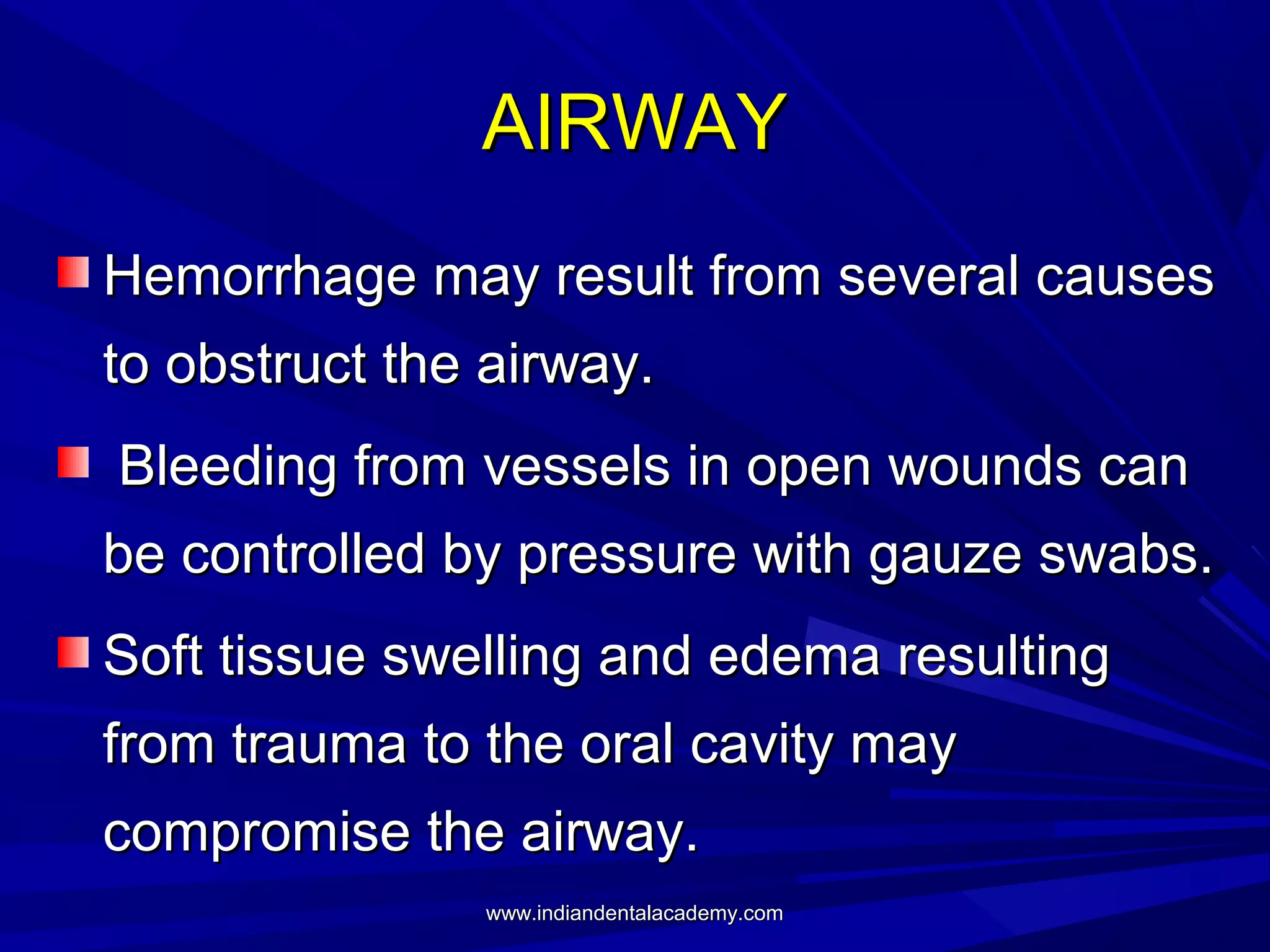 AIRWAY
Hemorrhage may result from several causes
to obstruct the airway.
Bleeding from vessels in open wounds can
be controlled by pressure with gauze swabs.
Soft tissue swelling and edema resulting
from trauma to the oral cavity may
compromise the airway.
www.indiandentalacademy.com

 
