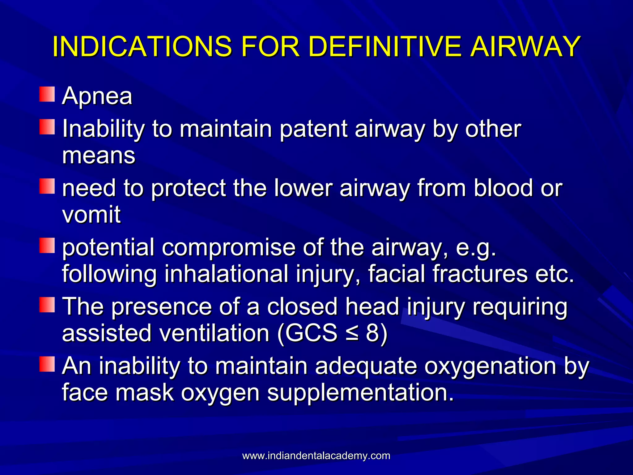 INDICATIONS FOR DEFINITIVE AIRWAY
Apnea
Inability to maintain patent airway by other
means
need to protect the lower airway from blood or
vomit
potential compromise of the airway, e.g.
following inhalational injury, facial fractures etc.
The presence of a closed head injury requiring
assisted ventilation (GCS ≤ 8)
An inability to maintain adequate oxygenation by
face mask oxygen supplementation.
www.indiandentalacademy.com

 